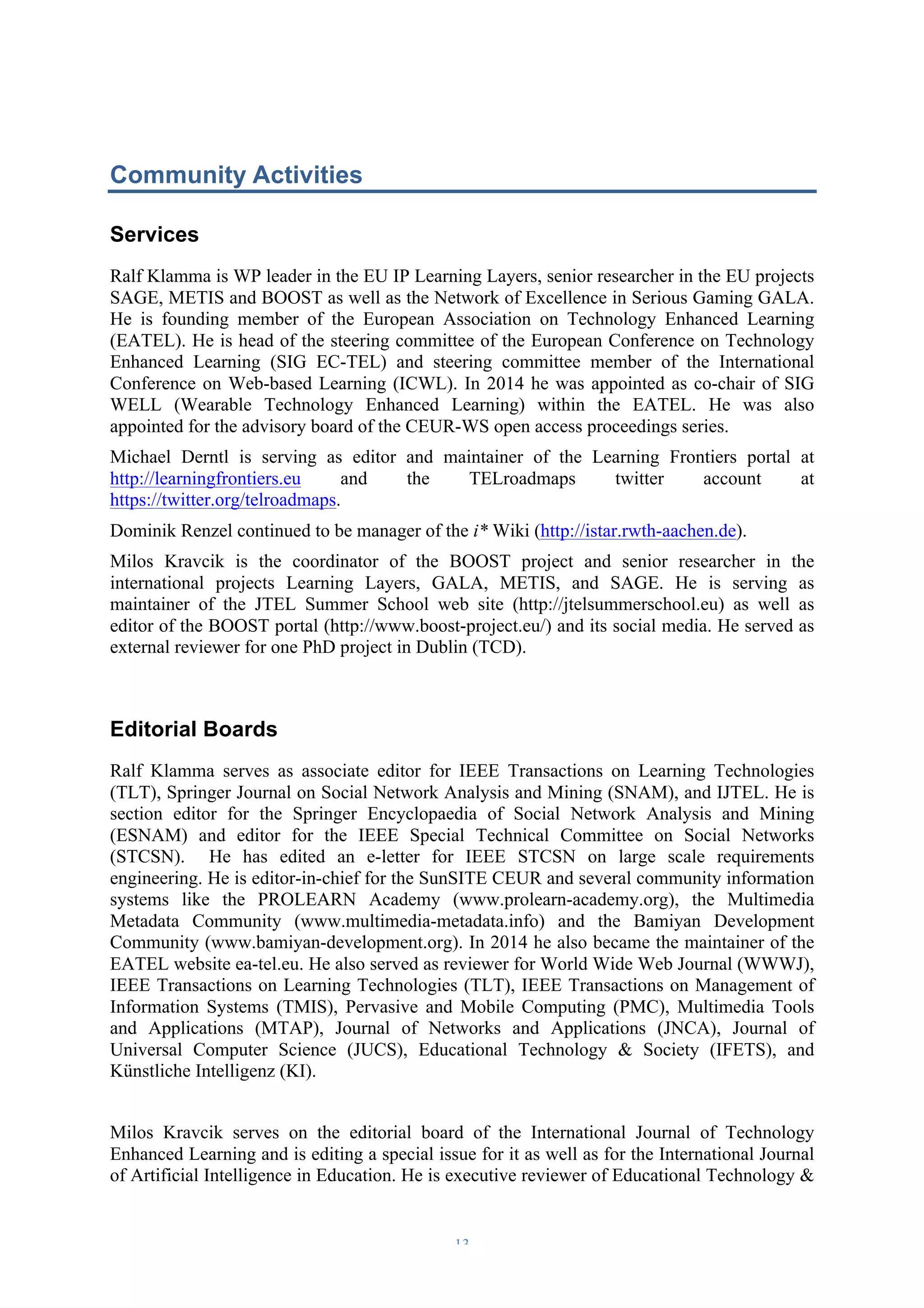 Community Activities 
Services 
Ralf Klamma is WP leader in the EU IP Learning Layers, senior researcher in the EU projects 
SAGE, METIS and BOOST as well as the Network of Excellence in Serious Gaming GALA. 
He is founding member of the European Association on Technology Enhanced Learning 
(EATEL). He is head of the steering committee of the European Conference on Technology 
Enhanced Learning (SIG EC-TEL) and steering committee member of the International 
Conference on Web-based Learning (ICWL). In 2014 he was appointed as co-chair of SIG 
WELL (Wearable Technology Enhanced Learning) within the EATEL. He was also 
appointed for the advisory board of the CEUR-WS open access proceedings series. 
Michael Derntl is serving as editor and maintainer of the Learning Frontiers portal at 
http://learningfrontiers.eu and the TELroadmaps twitter account at 
https://twitter.org/telroadmaps. 
Dominik Renzel continued to be manager of the i* Wiki (http://istar.rwth-aachen.de). 
Milos Kravcik is the coordinator of the BOOST project and senior researcher in the 
international projects Learning Layers, GALA, METIS, and SAGE. He is serving as 
maintainer of the JTEL Summer School web site (http://jtelsummerschool.eu) as well as 
editor of the BOOST portal (http://www.boost-project.eu/) and its social media. He served as 
external reviewer for one PhD project in Dublin (TCD). 
Editorial Boards 
Ralf Klamma serves as associate editor for IEEE Transactions on Learning Technologies 
(TLT), Springer Journal on Social Network Analysis and Mining (SNAM), and IJTEL. He is 
section editor for the Springer Encyclopaedia of Social Network Analysis and Mining 
(ESNAM) and editor for the IEEE Special Technical Committee on Social Networks 
(STCSN). He has edited an e-letter for IEEE STCSN on large scale requirements 
engineering. He is editor-in-chief for the SunSITE CEUR and several community information 
systems like the PROLEARN Academy (www.prolearn-academy.org), the Multimedia 
Metadata Community (www.multimedia-metadata.info) and the Bamiyan Development 
Community (www.bamiyan-development.org). In 2014 he also became the maintainer of the 
EATEL website ea-tel.eu. He also served as reviewer for World Wide Web Journal (WWWJ), 
IEEE Transactions on Learning Technologies (TLT), IEEE Transactions on Management of 
Information Systems (TMIS), Pervasive and Mobile Computing (PMC), Multimedia Tools 
and Applications (MTAP), Journal of Networks and Applications (JNCA), Journal of 
Universal Computer Science (JUCS), Educational Technology & Society (IFETS), and 
Künstliche Intelligenz (KI). 
Milos Kravcik serves on the editorial board of the International Journal of Technology 
Enhanced Learning and is editing a special issue for it as well as for the International Journal 
of Artificial Intelligence in Education. He is executive reviewer of Educational Technology & 
– 13 – 
 
