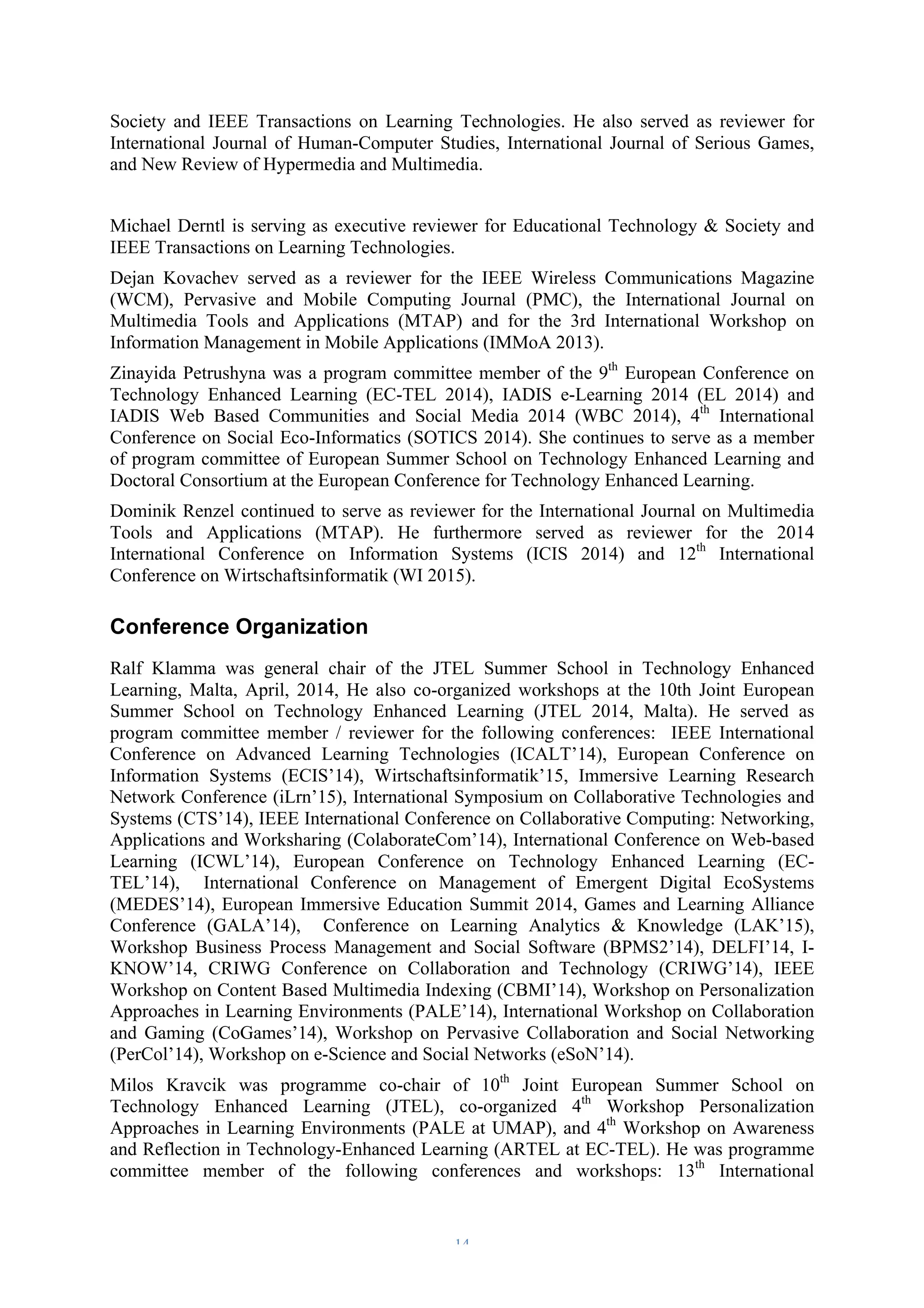 Society and IEEE Transactions on Learning Technologies. He also served as reviewer for 
International Journal of Human-Computer Studies, International Journal of Serious Games, 
and New Review of Hypermedia and Multimedia. 
Michael Derntl is serving as executive reviewer for Educational Technology & Society and 
IEEE Transactions on Learning Technologies. 
Dejan Kovachev served as a reviewer for the IEEE Wireless Communications Magazine 
(WCM), Pervasive and Mobile Computing Journal (PMC), the International Journal on 
Multimedia Tools and Applications (MTAP) and for the 3rd International Workshop on 
Information Management in Mobile Applications (IMMoA 2013). 
Zinayida Petrushyna was a program committee member of the 9th European Conference on 
Technology Enhanced Learning (EC-TEL 2014), IADIS e-Learning 2014 (EL 2014) and 
IADIS Web Based Communities and Social Media 2014 (WBC 2014), 4th International 
Conference on Social Eco-Informatics (SOTICS 2014). She continues to serve as a member 
of program committee of European Summer School on Technology Enhanced Learning and 
Doctoral Consortium at the European Conference for Technology Enhanced Learning. 
Dominik Renzel continued to serve as reviewer for the International Journal on Multimedia 
Tools and Applications (MTAP). He furthermore served as reviewer for the 2014 
International Conference on Information Systems (ICIS 2014) and 12th International 
Conference on Wirtschaftsinformatik (WI 2015). 
Conference Organization 
Ralf Klamma was general chair of the JTEL Summer School in Technology Enhanced 
Learning, Malta, April, 2014, He also co-organized workshops at the 10th Joint European 
Summer School on Technology Enhanced Learning (JTEL 2014, Malta). He served as 
program committee member / reviewer for the following conferences: IEEE International 
Conference on Advanced Learning Technologies (ICALT’14), European Conference on 
Information Systems (ECIS’14), Wirtschaftsinformatik’15, Immersive Learning Research 
Network Conference (iLrn’15), International Symposium on Collaborative Technologies and 
Systems (CTS’14), IEEE International Conference on Collaborative Computing: Networking, 
Applications and Worksharing (ColaborateCom’14), International Conference on Web-based 
Learning (ICWL’14), European Conference on Technology Enhanced Learning (EC-TEL’ 
14), International Conference on Management of Emergent Digital EcoSystems 
(MEDES’14), European Immersive Education Summit 2014, Games and Learning Alliance 
Conference (GALA’14), Conference on Learning Analytics & Knowledge (LAK’15), 
Workshop Business Process Management and Social Software (BPMS2’14), DELFI’14, I-KNOW’ 
14, CRIWG Conference on Collaboration and Technology (CRIWG’14), IEEE 
Workshop on Content Based Multimedia Indexing (CBMI’14), Workshop on Personalization 
Approaches in Learning Environments (PALE’14), International Workshop on Collaboration 
and Gaming (CoGames’14), Workshop on Pervasive Collaboration and Social Networking 
(PerCol’14), Workshop on e-Science and Social Networks (eSoN’14). 
Milos Kravcik was programme co-chair of 10th Joint European Summer School on 
Technology Enhanced Learning (JTEL), co-organized 4th Workshop Personalization 
Approaches in Learning Environments (PALE at UMAP), and 4th Workshop on Awareness 
and Reflection in Technology-Enhanced Learning (ARTEL at EC-TEL). He was programme 
committee member of the following conferences and workshops: 13th International 
– 14 – 
 