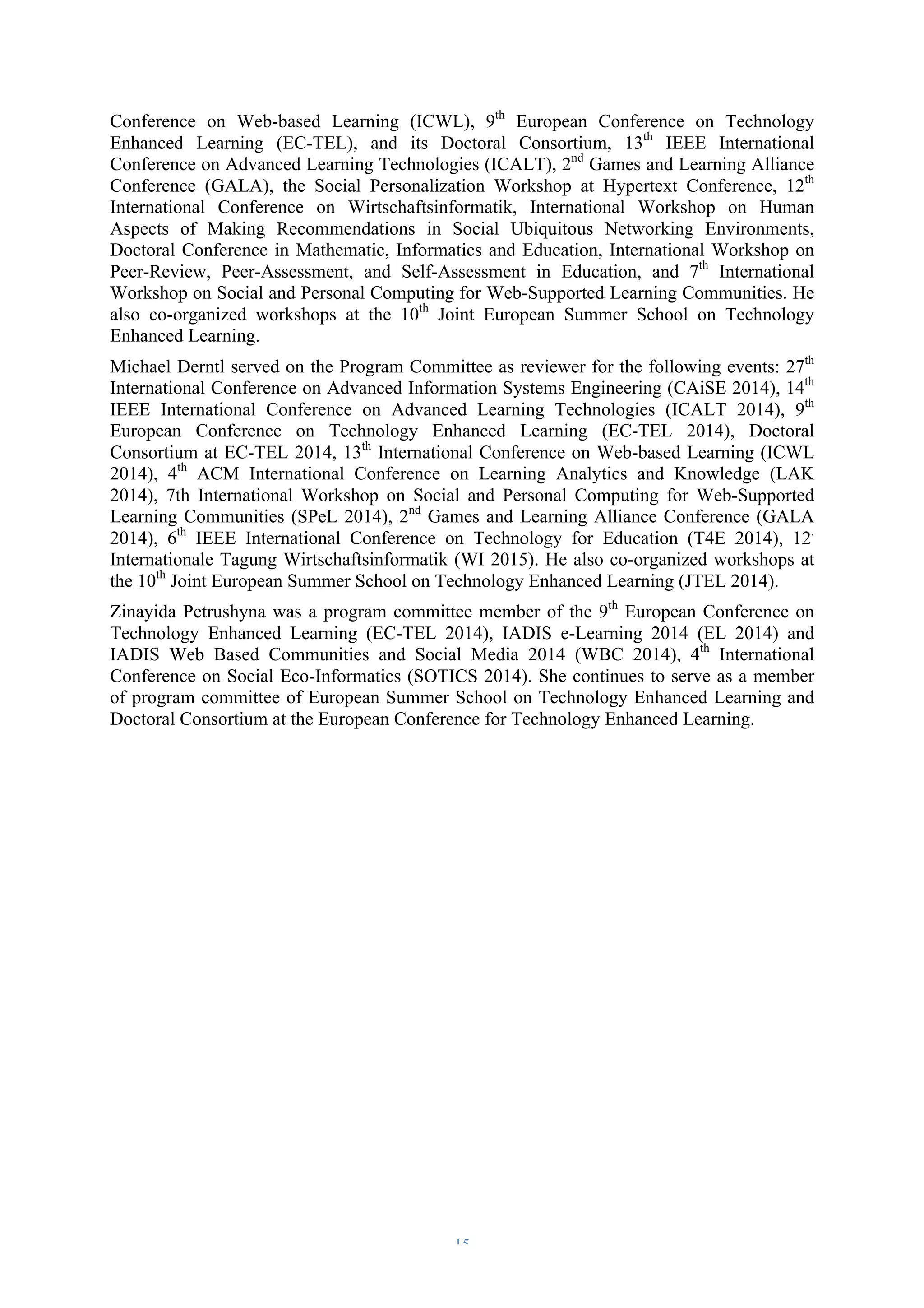 Conference on Web-based Learning (ICWL), 9th European Conference on Technology 
Enhanced Learning (EC-TEL), and its Doctoral Consortium, 13th IEEE International 
Conference on Advanced Learning Technologies (ICALT), 2nd Games and Learning Alliance 
Conference (GALA), the Social Personalization Workshop at Hypertext Conference, 12th 
International Conference on Wirtschaftsinformatik, International Workshop on Human 
Aspects of Making Recommendations in Social Ubiquitous Networking Environments, 
Doctoral Conference in Mathematic, Informatics and Education, International Workshop on 
Peer-Review, Peer-Assessment, and Self-Assessment in Education, and 7th International 
Workshop on Social and Personal Computing for Web-Supported Learning Communities. He 
also co-organized workshops at the 10th Joint European Summer School on Technology 
Enhanced Learning. 
Michael Derntl served on the Program Committee as reviewer for the following events: 27th 
International Conference on Advanced Information Systems Engineering (CAiSE 2014), 14th 
IEEE International Conference on Advanced Learning Technologies (ICALT 2014), 9th 
European Conference on Technology Enhanced Learning (EC-TEL 2014), Doctoral 
Consortium at EC-TEL 2014, 13th International Conference on Web-based Learning (ICWL 
2014), 4th ACM International Conference on Learning Analytics and Knowledge (LAK 
2014), 7th International Workshop on Social and Personal Computing for Web-Supported 
Learning Communities (SPeL 2014), 2nd Games and Learning Alliance Conference (GALA 
2014), 6th IEEE International Conference on Technology for Education (T4E 2014), 12. 
Internationale Tagung Wirtschaftsinformatik (WI 2015). He also co-organized workshops at 
the 10th Joint European Summer School on Technology Enhanced Learning (JTEL 2014). 
Zinayida Petrushyna was a program committee member of the 9th European Conference on 
Technology Enhanced Learning (EC-TEL 2014), IADIS e-Learning 2014 (EL 2014) and 
IADIS Web Based Communities and Social Media 2014 (WBC 2014), 4th International 
Conference on Social Eco-Informatics (SOTICS 2014). She continues to serve as a member 
of program committee of European Summer School on Technology Enhanced Learning and 
Doctoral Consortium at the European Conference for Technology Enhanced Learning. 
– 15 – 
 