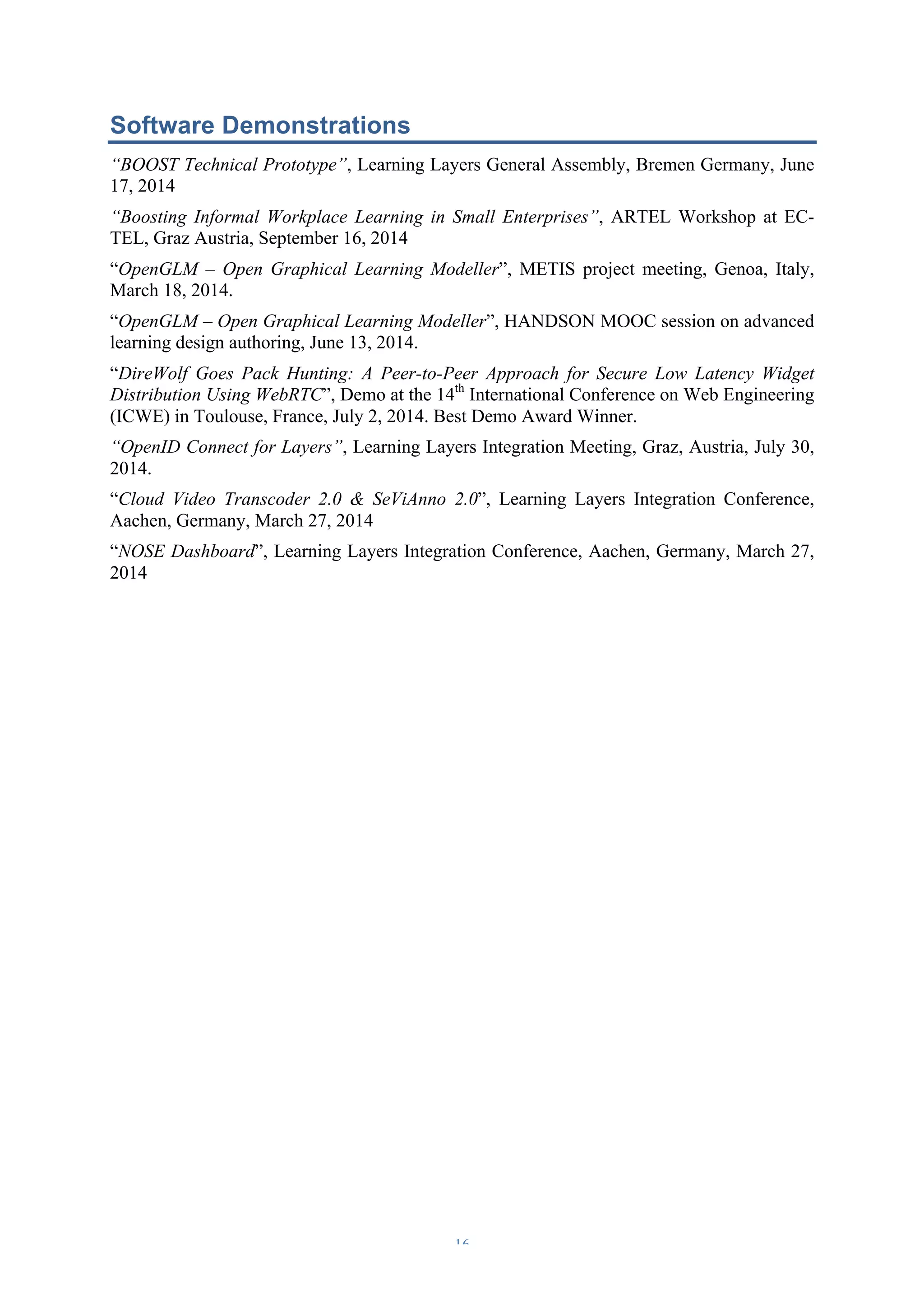 Software Demonstrations 
“BOOST Technical Prototype”, Learning Layers General Assembly, Bremen Germany, June 
17, 2014 
“Boosting Informal Workplace Learning in Small Enterprises”, ARTEL Workshop at EC-TEL, 
– 16 – 
Graz Austria, September 16, 2014 
“OpenGLM – Open Graphical Learning Modeller”, METIS project meeting, Genoa, Italy, 
March 18, 2014. 
“OpenGLM – Open Graphical Learning Modeller”, HANDSON MOOC session on advanced 
learning design authoring, June 13, 2014. 
“DireWolf Goes Pack Hunting: A Peer-to-Peer Approach for Secure Low Latency Widget 
Distribution Using WebRTC”, Demo at the 14th International Conference on Web Engineering 
(ICWE) in Toulouse, France, July 2, 2014. Best Demo Award Winner. 
“OpenID Connect for Layers”, Learning Layers Integration Meeting, Graz, Austria, July 30, 
2014. 
“Cloud Video Transcoder 2.0 & SeViAnno 2.0”, Learning Layers Integration Conference, 
Aachen, Germany, March 27, 2014 
“NOSE Dashboard”, Learning Layers Integration Conference, Aachen, Germany, March 27, 
2014 
 