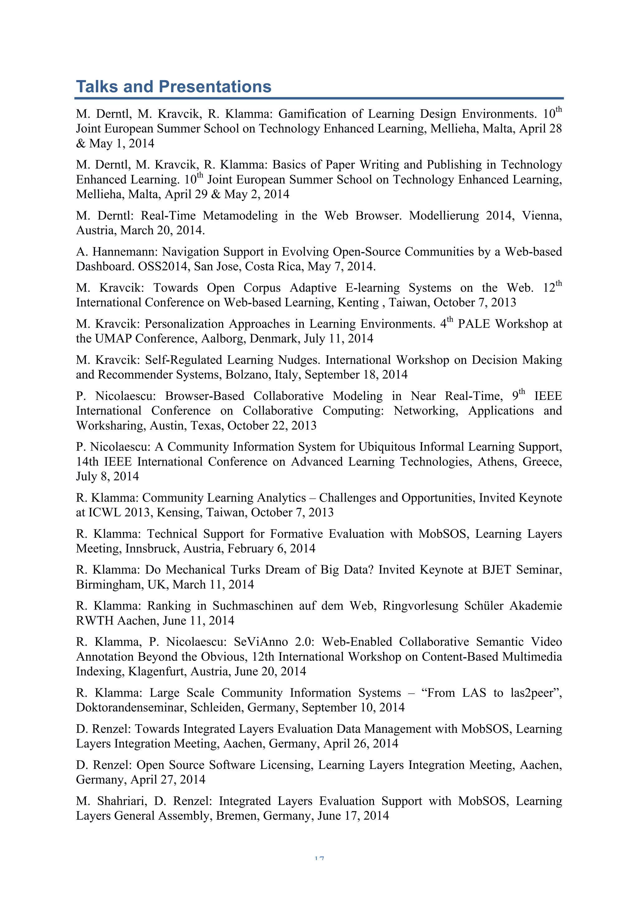 Talks and Presentations 
M. Derntl, M. Kravcik, R. Klamma: Gamification of Learning Design Environments. 10th 
Joint European Summer School on Technology Enhanced Learning, Mellieha, Malta, April 28 
& May 1, 2014 
M. Derntl, M. Kravcik, R. Klamma: Basics of Paper Writing and Publishing in Technology 
Enhanced Learning. 10th Joint European Summer School on Technology Enhanced Learning, 
Mellieha, Malta, April 29 & May 2, 2014 
M. Derntl: Real-Time Metamodeling in the Web Browser. Modellierung 2014, Vienna, 
Austria, March 20, 2014. 
A. Hannemann: Navigation Support in Evolving Open-Source Communities by a Web-based 
Dashboard. OSS2014, San Jose, Costa Rica, May 7, 2014. 
M. Kravcik: Towards Open Corpus Adaptive E-learning Systems on the Web. 12th 
International Conference on Web-based Learning, Kenting , Taiwan, October 7, 2013 
M. Kravcik: Personalization Approaches in Learning Environments. 4th PALE Workshop at 
the UMAP Conference, Aalborg, Denmark, July 11, 2014 
M. Kravcik: Self-Regulated Learning Nudges. International Workshop on Decision Making 
and Recommender Systems, Bolzano, Italy, September 18, 2014 
P. Nicolaescu: Browser-Based Collaborative Modeling in Near Real-Time, 9th IEEE 
International Conference on Collaborative Computing: Networking, Applications and 
Worksharing, Austin, Texas, October 22, 2013 
P. Nicolaescu: A Community Information System for Ubiquitous Informal Learning Support, 
14th IEEE International Conference on Advanced Learning Technologies, Athens, Greece, 
July 8, 2014 
R. Klamma: Community Learning Analytics – Challenges and Opportunities, Invited Keynote 
at ICWL 2013, Kensing, Taiwan, October 7, 2013 
R. Klamma: Technical Support for Formative Evaluation with MobSOS, Learning Layers 
Meeting, Innsbruck, Austria, February 6, 2014 
R. Klamma: Do Mechanical Turks Dream of Big Data? Invited Keynote at BJET Seminar, 
Birmingham, UK, March 11, 2014 
R. Klamma: Ranking in Suchmaschinen auf dem Web, Ringvorlesung Schüler Akademie 
RWTH Aachen, June 11, 2014 
R. Klamma, P. Nicolaescu: SeViAnno 2.0: Web-Enabled Collaborative Semantic Video 
Annotation Beyond the Obvious, 12th International Workshop on Content-Based Multimedia 
Indexing, Klagenfurt, Austria, June 20, 2014 
R. Klamma: Large Scale Community Information Systems – “From LAS to las2peer”, 
Doktorandenseminar, Schleiden, Germany, September 10, 2014 
D. Renzel: Towards Integrated Layers Evaluation Data Management with MobSOS, Learning 
Layers Integration Meeting, Aachen, Germany, April 26, 2014 
D. Renzel: Open Source Software Licensing, Learning Layers Integration Meeting, Aachen, 
Germany, April 27, 2014 
M. Shahriari, D. Renzel: Integrated Layers Evaluation Support with MobSOS, Learning 
Layers General Assembly, Bremen, Germany, June 17, 2014 
– 17 – 
 
