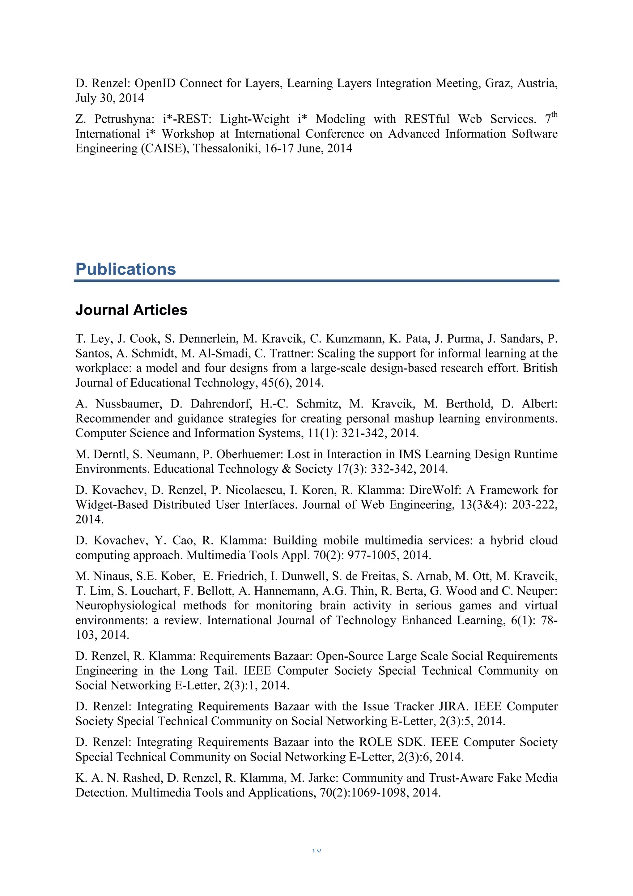 D. Renzel: OpenID Connect for Layers, Learning Layers Integration Meeting, Graz, Austria, 
July 30, 2014 
Z. Petrushyna: i*-REST: Light-Weight i* Modeling with RESTful Web Services. 7th 
International i* Workshop at International Conference on Advanced Information Software 
Engineering (CAISE), Thessaloniki, 16-17 June, 2014 
Publications 
Journal Articles 
T. Ley, J. Cook, S. Dennerlein, M. Kravcik, C. Kunzmann, K. Pata, J. Purma, J. Sandars, P. 
Santos, A. Schmidt, M. Al-Smadi, C. Trattner: Scaling the support for informal learning at the 
workplace: a model and four designs from a large-scale design-based research effort. British 
Journal of Educational Technology, 45(6), 2014. 
A. Nussbaumer, D. Dahrendorf, H.-C. Schmitz, M. Kravcik, M. Berthold, D. Albert: 
Recommender and guidance strategies for creating personal mashup learning environments. 
Computer Science and Information Systems, 11(1): 321-342, 2014. 
M. Derntl, S. Neumann, P. Oberhuemer: Lost in Interaction in IMS Learning Design Runtime 
Environments. Educational Technology & Society 17(3): 332-342, 2014. 
D. Kovachev, D. Renzel, P. Nicolaescu, I. Koren, R. Klamma: DireWolf: A Framework for 
Widget-Based Distributed User Interfaces. Journal of Web Engineering, 13(3&4): 203-222, 
2014. 
D. Kovachev, Y. Cao, R. Klamma: Building mobile multimedia services: a hybrid cloud 
computing approach. Multimedia Tools Appl. 70(2): 977-1005, 2014. 
M. Ninaus, S.E. Kober, E. Friedrich, I. Dunwell, S. de Freitas, S. Arnab, M. Ott, M. Kravcik, 
T. Lim, S. Louchart, F. Bellott, A. Hannemann, A.G. Thin, R. Berta, G. Wood and C. Neuper: 
Neurophysiological methods for monitoring brain activity in serious games and virtual 
environments: a review. International Journal of Technology Enhanced Learning, 6(1): 78- 
103, 2014. 
D. Renzel, R. Klamma: Requirements Bazaar: Open-Source Large Scale Social Requirements 
Engineering in the Long Tail. IEEE Computer Society Special Technical Community on 
Social Networking E-Letter, 2(3):1, 2014. 
D. Renzel: Integrating Requirements Bazaar with the Issue Tracker JIRA. IEEE Computer 
Society Special Technical Community on Social Networking E-Letter, 2(3):5, 2014. 
D. Renzel: Integrating Requirements Bazaar into the ROLE SDK. IEEE Computer Society 
Special Technical Community on Social Networking E-Letter, 2(3):6, 2014. 
K. A. N. Rashed, D. Renzel, R. Klamma, M. Jarke: Community and Trust-Aware Fake Media 
Detection. Multimedia Tools and Applications, 70(2):1069-1098, 2014. 
– 18 – 
 