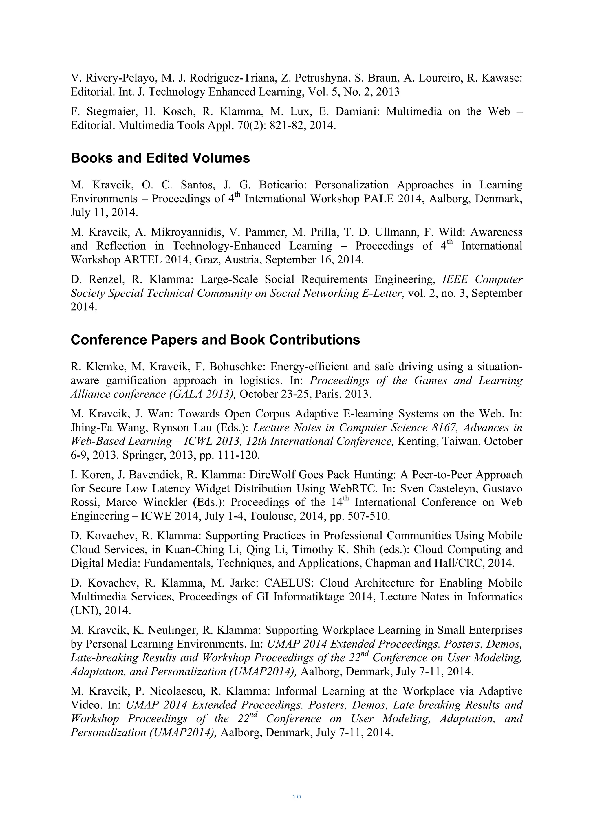 V. Rivery-Pelayo, M. J. Rodriguez-Triana, Z. Petrushyna, S. Braun, A. Loureiro, R. Kawase: 
Editorial. Int. J. Technology Enhanced Learning, Vol. 5, No. 2, 2013 
F. Stegmaier, H. Kosch, R. Klamma, M. Lux, E. Damiani: Multimedia on the Web – 
Editorial. Multimedia Tools Appl. 70(2): 821-82, 2014. 
Books and Edited Volumes 
M. Kravcik, O. C. Santos, J. G. Boticario: Personalization Approaches in Learning 
Environments – Proceedings of 4th International Workshop PALE 2014, Aalborg, Denmark, 
July 11, 2014. 
M. Kravcik, A. Mikroyannidis, V. Pammer, M. Prilla, T. D. Ullmann, F. Wild: Awareness 
and Reflection in Technology-Enhanced Learning – Proceedings of 4th International 
Workshop ARTEL 2014, Graz, Austria, September 16, 2014. 
D. Renzel, R. Klamma: Large-Scale Social Requirements Engineering, IEEE Computer 
Society Special Technical Community on Social Networking E-Letter, vol. 2, no. 3, September 
2014. 
Conference Papers and Book Contributions 
R. Klemke, M. Kravcik, F. Bohuschke: Energy-efficient and safe driving using a situation-aware 
gamification approach in logistics. In: Proceedings of the Games and Learning 
Alliance conference (GALA 2013), October 23-25, Paris. 2013. 
M. Kravcik, J. Wan: Towards Open Corpus Adaptive E-learning Systems on the Web. In: 
Jhing-Fa Wang, Rynson Lau (Eds.): Lecture Notes in Computer Science 8167, Advances in 
Web-Based Learning – ICWL 2013, 12th International Conference, Kenting, Taiwan, October 
6-9, 2013. Springer, 2013, pp. 111-120. 
I. Koren, J. Bavendiek, R. Klamma: DireWolf Goes Pack Hunting: A Peer-to-Peer Approach 
for Secure Low Latency Widget Distribution Using WebRTC. In: Sven Casteleyn, Gustavo 
Rossi, Marco Winckler (Eds.): Proceedings of the 14th International Conference on Web 
Engineering – ICWE 2014, July 1-4, Toulouse, 2014, pp. 507-510. 
D. Kovachev, R. Klamma: Supporting Practices in Professional Communities Using Mobile 
Cloud Services, in Kuan-Ching Li, Qing Li, Timothy K. Shih (eds.): Cloud Computing and 
Digital Media: Fundamentals, Techniques, and Applications, Chapman and Hall/CRC, 2014. 
D. Kovachev, R. Klamma, M. Jarke: CAELUS: Cloud Architecture for Enabling Mobile 
Multimedia Services, Proceedings of GI Informatiktage 2014, Lecture Notes in Informatics 
(LNI), 2014. 
M. Kravcik, K. Neulinger, R. Klamma: Supporting Workplace Learning in Small Enterprises 
by Personal Learning Environments. In: UMAP 2014 Extended Proceedings. Posters, Demos, 
Late-breaking Results and Workshop Proceedings of the 22nd Conference on User Modeling, 
Adaptation, and Personalization (UMAP2014), Aalborg, Denmark, July 7-11, 2014. 
M. Kravcik, P. Nicolaescu, R. Klamma: Informal Learning at the Workplace via Adaptive 
Video. In: UMAP 2014 Extended Proceedings. Posters, Demos, Late-breaking Results and 
Workshop Proceedings of the 22nd Conference on User Modeling, Adaptation, and 
Personalization (UMAP2014), Aalborg, Denmark, July 7-11, 2014. 
– 19 – 
 