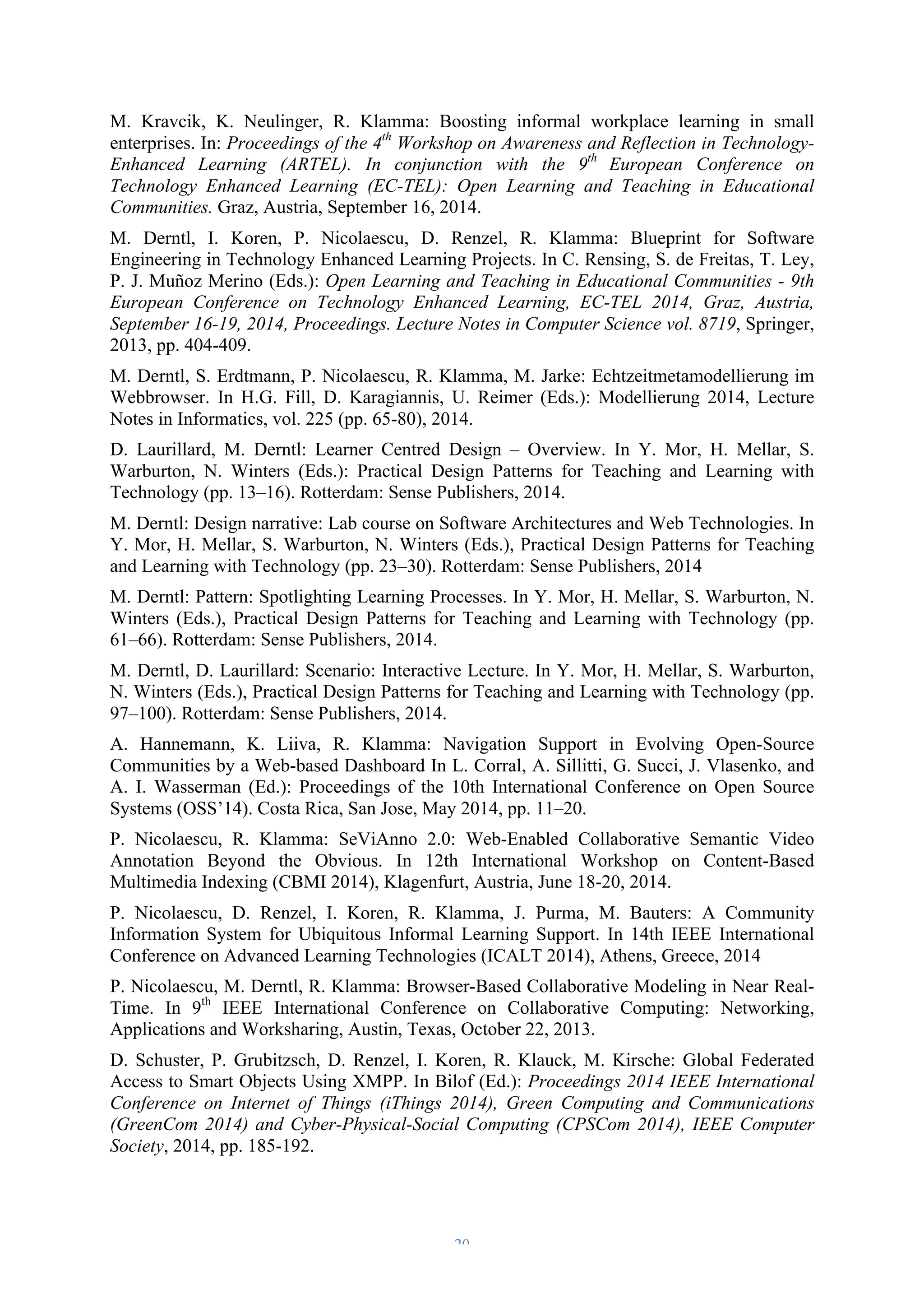 M. Kravcik, K. Neulinger, R. Klamma: Boosting informal workplace learning in small 
enterprises. In: Proceedings of the 4th Workshop on Awareness and Reflection in Technology- 
Enhanced Learning (ARTEL). In conjunction with the 9th European Conference on 
Technology Enhanced Learning (EC-TEL): Open Learning and Teaching in Educational 
Communities. Graz, Austria, September 16, 2014. 
M. Derntl, I. Koren, P. Nicolaescu, D. Renzel, R. Klamma: Blueprint for Software 
Engineering in Technology Enhanced Learning Projects. In C. Rensing, S. de Freitas, T. Ley, 
P. J. Muñoz Merino (Eds.): Open Learning and Teaching in Educational Communities - 9th 
European Conference on Technology Enhanced Learning, EC-TEL 2014, Graz, Austria, 
September 16-19, 2014, Proceedings. Lecture Notes in Computer Science vol. 8719, Springer, 
2013, pp. 404-409. 
M. Derntl, S. Erdtmann, P. Nicolaescu, R. Klamma, M. Jarke: Echtzeitmetamodellierung im 
Webbrowser. In H.G. Fill, D. Karagiannis, U. Reimer (Eds.): Modellierung 2014, Lecture 
Notes in Informatics, vol. 225 (pp. 65-80), 2014. 
D. Laurillard, M. Derntl: Learner Centred Design – Overview. In Y. Mor, H. Mellar, S. 
Warburton, N. Winters (Eds.): Practical Design Patterns for Teaching and Learning with 
Technology (pp. 13–16). Rotterdam: Sense Publishers, 2014. 
M. Derntl: Design narrative: Lab course on Software Architectures and Web Technologies. In 
Y. Mor, H. Mellar, S. Warburton, N. Winters (Eds.), Practical Design Patterns for Teaching 
and Learning with Technology (pp. 23–30). Rotterdam: Sense Publishers, 2014 
M. Derntl: Pattern: Spotlighting Learning Processes. In Y. Mor, H. Mellar, S. Warburton, N. 
Winters (Eds.), Practical Design Patterns for Teaching and Learning with Technology (pp. 
61–66). Rotterdam: Sense Publishers, 2014. 
M. Derntl, D. Laurillard: Scenario: Interactive Lecture. In Y. Mor, H. Mellar, S. Warburton, 
N. Winters (Eds.), Practical Design Patterns for Teaching and Learning with Technology (pp. 
97–100). Rotterdam: Sense Publishers, 2014. 
A. Hannemann, K. Liiva, R. Klamma: Navigation Support in Evolving Open-Source 
Communities by a Web-based Dashboard In L. Corral, A. Sillitti, G. Succi, J. Vlasenko, and 
A. I. Wasserman (Ed.): Proceedings of the 10th International Conference on Open Source 
Systems (OSS’14). Costa Rica, San Jose, May 2014, pp. 11–20. 
P. Nicolaescu, R. Klamma: SeViAnno 2.0: Web-Enabled Collaborative Semantic Video 
Annotation Beyond the Obvious. In 12th International Workshop on Content-Based 
Multimedia Indexing (CBMI 2014), Klagenfurt, Austria, June 18-20, 2014. 
P. Nicolaescu, D. Renzel, I. Koren, R. Klamma, J. Purma, M. Bauters: A Community 
Information System for Ubiquitous Informal Learning Support. In 14th IEEE International 
Conference on Advanced Learning Technologies (ICALT 2014), Athens, Greece, 2014 
P. Nicolaescu, M. Derntl, R. Klamma: Browser-Based Collaborative Modeling in Near Real- 
Time. In 9th IEEE International Conference on Collaborative Computing: Networking, 
Applications and Worksharing, Austin, Texas, October 22, 2013. 
D. Schuster, P. Grubitzsch, D. Renzel, I. Koren, R. Klauck, M. Kirsche: Global Federated 
Access to Smart Objects Using XMPP. In Bilof (Ed.): Proceedings 2014 IEEE International 
Conference on Internet of Things (iThings 2014), Green Computing and Communications 
(GreenCom 2014) and Cyber-Physical-Social Computing (CPSCom 2014), IEEE Computer 
Society, 2014, pp. 185-192. 
– 20 – 
 