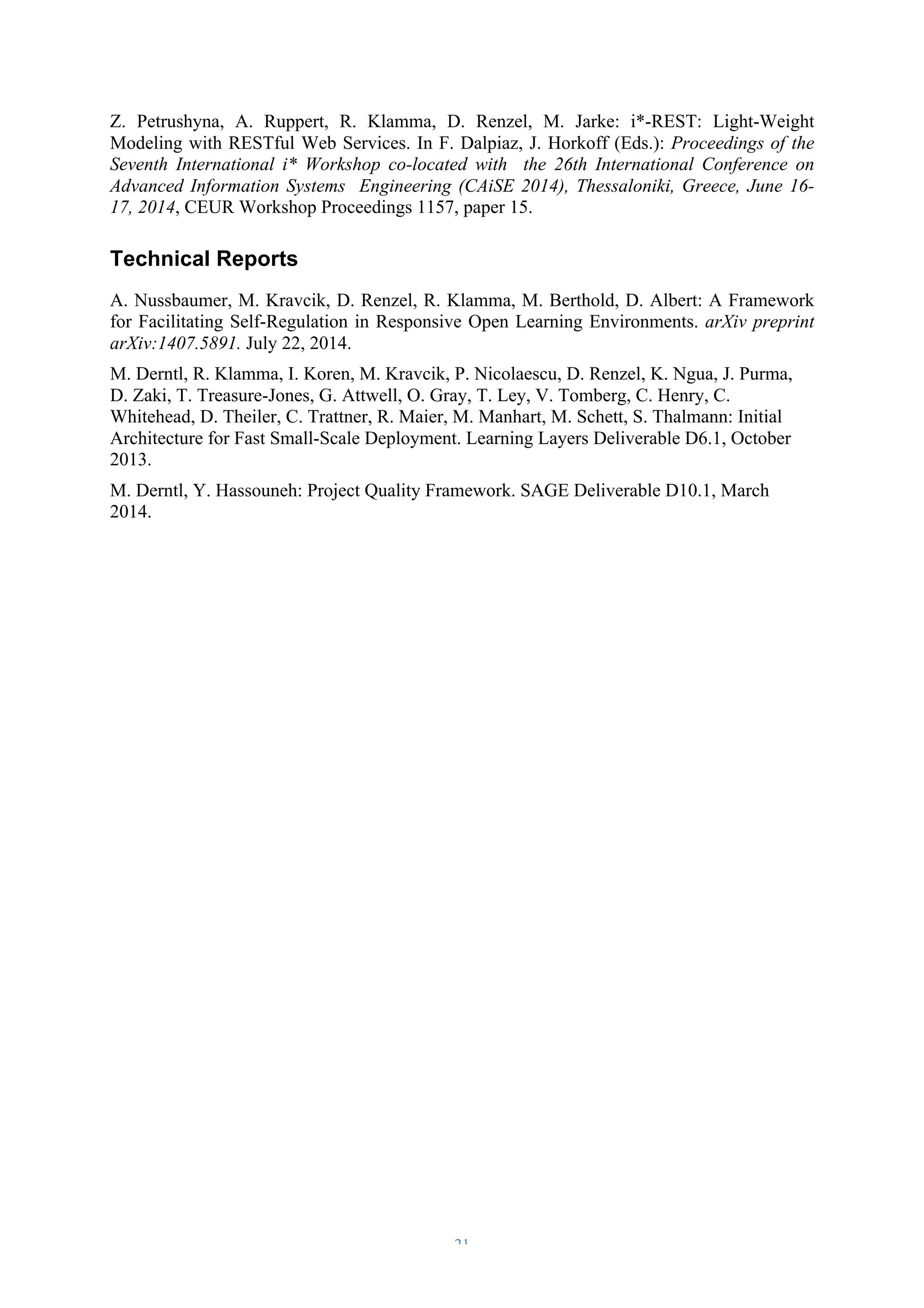 Z. Petrushyna, A. Ruppert, R. Klamma, D. Renzel, M. Jarke: i*-REST: Light-Weight 
Modeling with RESTful Web Services. In F. Dalpiaz, J. Horkoff (Eds.): Proceedings of the 
Seventh International i* Workshop co-located with the 26th International Conference on 
Advanced Information Systems Engineering (CAiSE 2014), Thessaloniki, Greece, June 16- 
17, 2014, CEUR Workshop Proceedings 1157, paper 15. 
Technical Reports 
A. Nussbaumer, M. Kravcik, D. Renzel, R. Klamma, M. Berthold, D. Albert: A Framework 
for Facilitating Self-Regulation in Responsive Open Learning Environments. arXiv preprint 
arXiv:1407.5891. July 22, 2014. 
M. Derntl, R. Klamma, I. Koren, M. Kravcik, P. Nicolaescu, D. Renzel, K. Ngua, J. Purma, 
D. Zaki, T. Treasure-Jones, G. Attwell, O. Gray, T. Ley, V. Tomberg, C. Henry, C. 
Whitehead, D. Theiler, C. Trattner, R. Maier, M. Manhart, M. Schett, S. Thalmann: Initial 
Architecture for Fast Small-Scale Deployment. Learning Layers Deliverable D6.1, October 
2013. 
M. Derntl, Y. Hassouneh: Project Quality Framework. SAGE Deliverable D10.1, March 
2014. 
– 21 – 
 