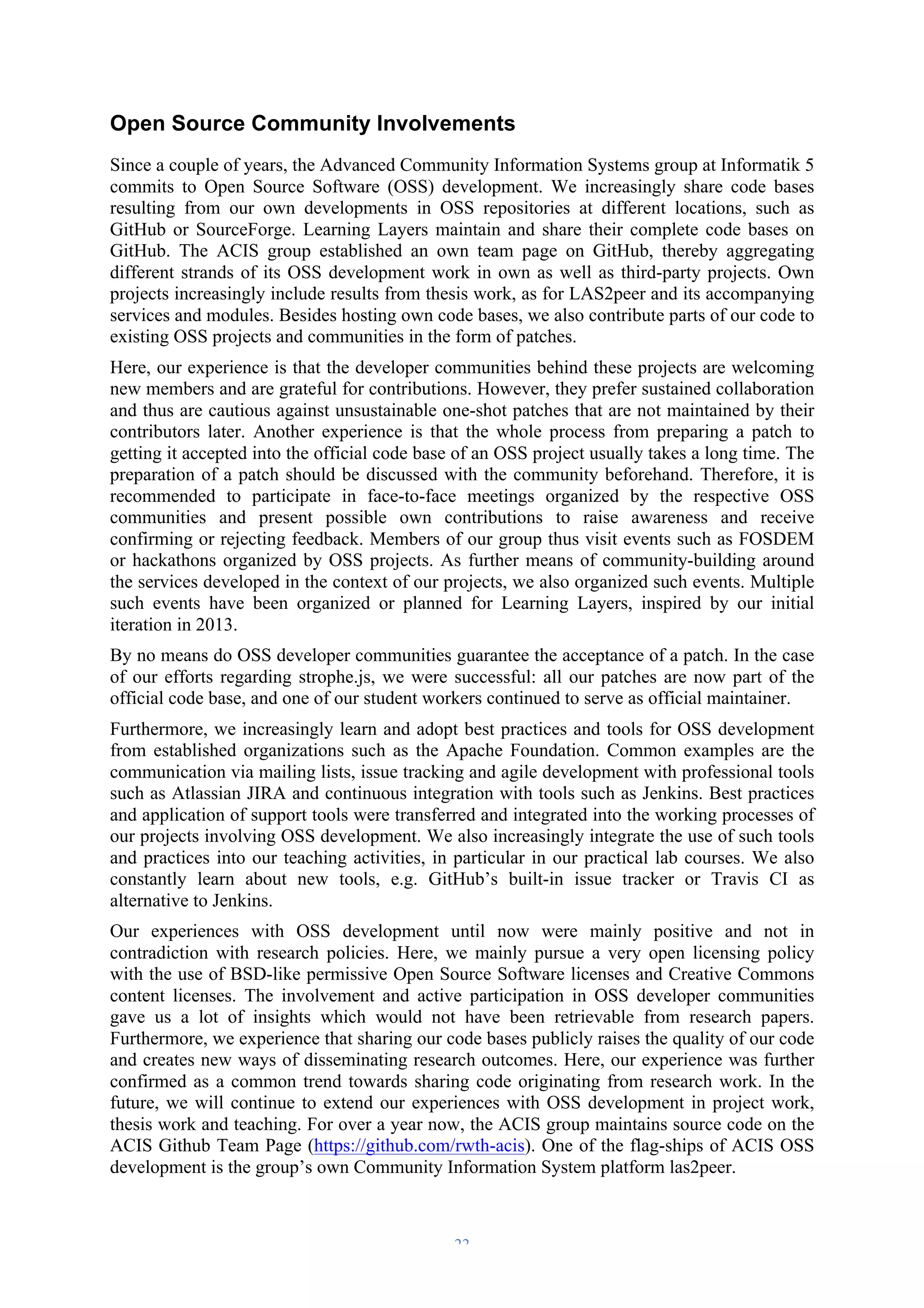 Open Source Community Involvements 
Since a couple of years, the Advanced Community Information Systems group at Informatik 5 
commits to Open Source Software (OSS) development. We increasingly share code bases 
resulting from our own developments in OSS repositories at different locations, such as 
GitHub or SourceForge. Learning Layers maintain and share their complete code bases on 
GitHub. The ACIS group established an own team page on GitHub, thereby aggregating 
different strands of its OSS development work in own as well as third-party projects. Own 
projects increasingly include results from thesis work, as for LAS2peer and its accompanying 
services and modules. Besides hosting own code bases, we also contribute parts of our code to 
existing OSS projects and communities in the form of patches. 
Here, our experience is that the developer communities behind these projects are welcoming 
new members and are grateful for contributions. However, they prefer sustained collaboration 
and thus are cautious against unsustainable one-shot patches that are not maintained by their 
contributors later. Another experience is that the whole process from preparing a patch to 
getting it accepted into the official code base of an OSS project usually takes a long time. The 
preparation of a patch should be discussed with the community beforehand. Therefore, it is 
recommended to participate in face-to-face meetings organized by the respective OSS 
communities and present possible own contributions to raise awareness and receive 
confirming or rejecting feedback. Members of our group thus visit events such as FOSDEM 
or hackathons organized by OSS projects. As further means of community-building around 
the services developed in the context of our projects, we also organized such events. Multiple 
such events have been organized or planned for Learning Layers, inspired by our initial 
iteration in 2013. 
By no means do OSS developer communities guarantee the acceptance of a patch. In the case 
of our efforts regarding strophe.js, we were successful: all our patches are now part of the 
official code base, and one of our student workers continued to serve as official maintainer. 
Furthermore, we increasingly learn and adopt best practices and tools for OSS development 
from established organizations such as the Apache Foundation. Common examples are the 
communication via mailing lists, issue tracking and agile development with professional tools 
such as Atlassian JIRA and continuous integration with tools such as Jenkins. Best practices 
and application of support tools were transferred and integrated into the working processes of 
our projects involving OSS development. We also increasingly integrate the use of such tools 
and practices into our teaching activities, in particular in our practical lab courses. We also 
constantly learn about new tools, e.g. GitHub’s built-in issue tracker or Travis CI as 
alternative to Jenkins. 
Our experiences with OSS development until now were mainly positive and not in 
contradiction with research policies. Here, we mainly pursue a very open licensing policy 
with the use of BSD-like permissive Open Source Software licenses and Creative Commons 
content licenses. The involvement and active participation in OSS developer communities 
gave us a lot of insights which would not have been retrievable from research papers. 
Furthermore, we experience that sharing our code bases publicly raises the quality of our code 
and creates new ways of disseminating research outcomes. Here, our experience was further 
confirmed as a common trend towards sharing code originating from research work. In the 
future, we will continue to extend our experiences with OSS development in project work, 
thesis work and teaching. For over a year now, the ACIS group maintains source code on the 
ACIS Github Team Page (https://github.com/rwth-acis). One of the flag-ships of ACIS OSS 
development is the group’s own Community Information System platform las2peer. 
– 22 – 
 