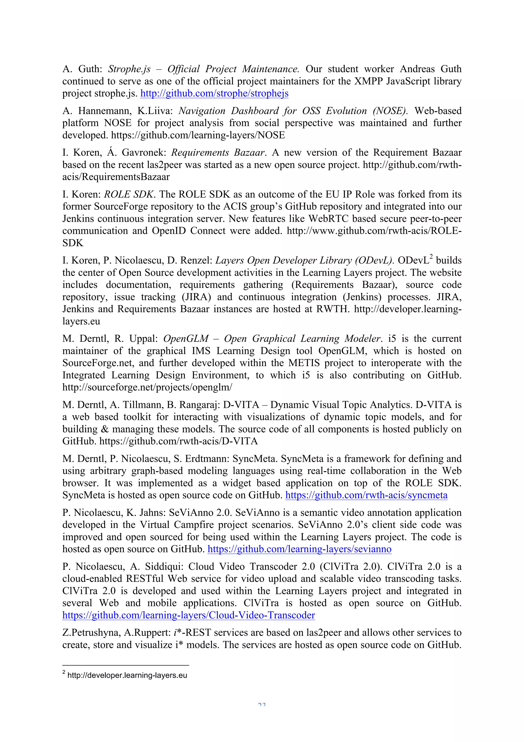 A. Guth: Strophe.js – Official Project Maintenance. Our student worker Andreas Guth 
continued to serve as one of the official project maintainers for the XMPP JavaScript library 
project strophe.js. http://github.com/strophe/strophejs 
A. Hannemann, K.Liiva: Navigation Dashboard for OSS Evolution (NOSE). Web-based 
platform NOSE for project analysis from social perspective was maintained and further 
developed. https://github.com/learning-layers/NOSE 
I. Koren, Á. Gavronek: Requirements Bazaar. A new version of the Requirement Bazaar 
based on the recent las2peer was started as a new open source project. http://github.com/rwth-acis/ 
– 23 – 
RequirementsBazaar 
I. Koren: ROLE SDK. The ROLE SDK as an outcome of the EU IP Role was forked from its 
former SourceForge repository to the ACIS group’s GitHub repository and integrated into our 
Jenkins continuous integration server. New features like WebRTC based secure peer-to-peer 
communication and OpenID Connect were added. http://www.github.com/rwth-acis/ROLE-SDK 
I. Koren, P. Nicolaescu, D. Renzel: Layers Open Developer Library (ODevL). ODevL2 builds 
the center of Open Source development activities in the Learning Layers project. The website 
includes documentation, requirements gathering (Requirements Bazaar), source code 
repository, issue tracking (JIRA) and continuous integration (Jenkins) processes. JIRA, 
Jenkins and Requirements Bazaar instances are hosted at RWTH. http://developer.learning-layers. 
eu 
M. Derntl, R. Uppal: OpenGLM – Open Graphical Learning Modeler. i5 is the current 
maintainer of the graphical IMS Learning Design tool OpenGLM, which is hosted on 
SourceForge.net, and further developed within the METIS project to interoperate with the 
Integrated Learning Design Environment, to which i5 is also contributing on GitHub. 
http://sourceforge.net/projects/openglm/ 
M. Derntl, A. Tillmann, B. Rangaraj: D-VITA – Dynamic Visual Topic Analytics. D-VITA is 
a web based toolkit for interacting with visualizations of dynamic topic models, and for 
building & managing these models. The source code of all components is hosted publicly on 
GitHub. https://github.com/rwth-acis/D-VITA 
M. Derntl, P. Nicolaescu, S. Erdtmann: SyncMeta. SyncMeta is a framework for defining and 
using arbitrary graph-based modeling languages using real-time collaboration in the Web 
browser. It was implemented as a widget based application on top of the ROLE SDK. 
SyncMeta is hosted as open source code on GitHub. https://github.com/rwth-acis/syncmeta 
P. Nicolaescu, K. Jahns: SeViAnno 2.0. SeViAnno is a semantic video annotation application 
developed in the Virtual Campfire project scenarios. SeViAnno 2.0’s client side code was 
improved and open sourced for being used within the Learning Layers project. The code is 
hosted as open source on GitHub. https://github.com/learning-layers/sevianno 
P. Nicolaescu, A. Siddiqui: Cloud Video Transcoder 2.0 (ClViTra 2.0). ClViTra 2.0 is a 
cloud-enabled RESTful Web service for video upload and scalable video transcoding tasks. 
ClViTra 2.0 is developed and used within the Learning Layers project and integrated in 
several Web and mobile applications. ClViTra is hosted as open source on GitHub. 
https://github.com/learning-layers/Cloud-Video-Transcoder 
Z.Petrushyna, A.Ruppert: i*-REST services are based on las2peer and allows other services to 
create, store and visualize i* models. The services are hosted as open source code on GitHub. 
2 http://developer.learning-layers.eu 
 