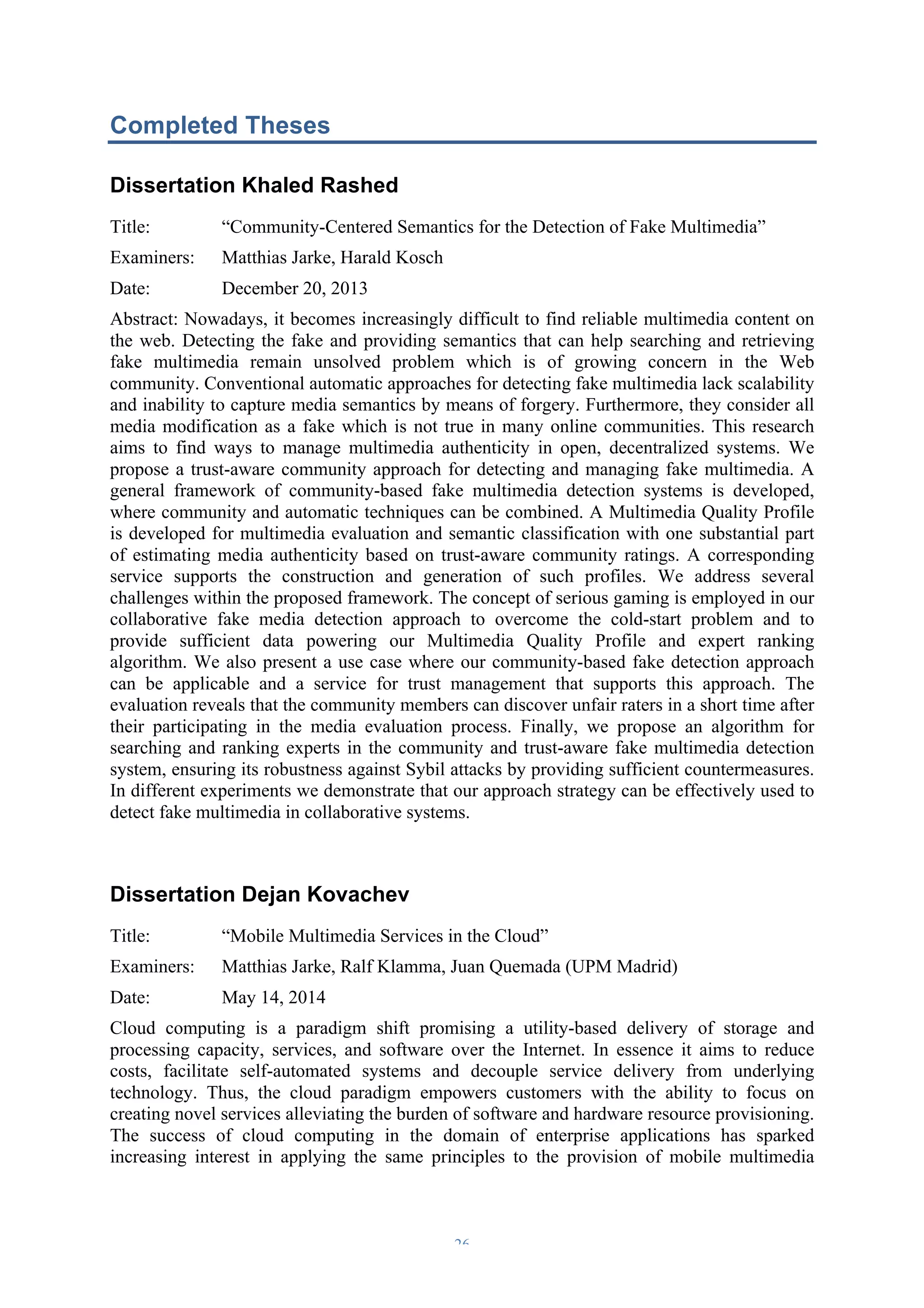 Completed Theses 
Dissertation Khaled Rashed 
Title: “Community-Centered Semantics for the Detection of Fake Multimedia” 
Examiners: Matthias Jarke, Harald Kosch 
Date: December 20, 2013 
Abstract: Nowadays, it becomes increasingly difficult to find reliable multimedia content on 
the web. Detecting the fake and providing semantics that can help searching and retrieving 
fake multimedia remain unsolved problem which is of growing concern in the Web 
community. Conventional automatic approaches for detecting fake multimedia lack scalability 
and inability to capture media semantics by means of forgery. Furthermore, they consider all 
media modification as a fake which is not true in many online communities. This research 
aims to find ways to manage multimedia authenticity in open, decentralized systems. We 
propose a trust-aware community approach for detecting and managing fake multimedia. A 
general framework of community-based fake multimedia detection systems is developed, 
where community and automatic techniques can be combined. A Multimedia Quality Profile 
is developed for multimedia evaluation and semantic classification with one substantial part 
of estimating media authenticity based on trust-aware community ratings. A corresponding 
service supports the construction and generation of such profiles. We address several 
challenges within the proposed framework. The concept of serious gaming is employed in our 
collaborative fake media detection approach to overcome the cold-start problem and to 
provide sufficient data powering our Multimedia Quality Profile and expert ranking 
algorithm. We also present a use case where our community-based fake detection approach 
can be applicable and a service for trust management that supports this approach. The 
evaluation reveals that the community members can discover unfair raters in a short time after 
their participating in the media evaluation process. Finally, we propose an algorithm for 
searching and ranking experts in the community and trust-aware fake multimedia detection 
system, ensuring its robustness against Sybil attacks by providing sufficient countermeasures. 
In different experiments we demonstrate that our approach strategy can be effectively used to 
detect fake multimedia in collaborative systems. 
Dissertation Dejan Kovachev 
Title: “Mobile Multimedia Services in the Cloud” 
Examiners: Matthias Jarke, Ralf Klamma, Juan Quemada (UPM Madrid) 
Date: May 14, 2014 
Cloud computing is a paradigm shift promising a utility-based delivery of storage and 
processing capacity, services, and software over the Internet. In essence it aims to reduce 
costs, facilitate self-automated systems and decouple service delivery from underlying 
technology. Thus, the cloud paradigm empowers customers with the ability to focus on 
creating novel services alleviating the burden of software and hardware resource provisioning. 
The success of cloud computing in the domain of enterprise applications has sparked 
increasing interest in applying the same principles to the provision of mobile multimedia 
– 26 – 
 