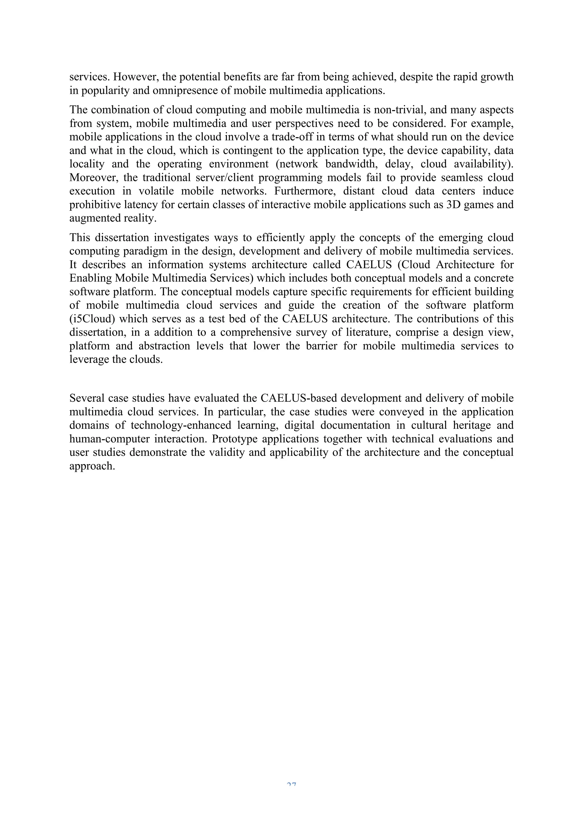 services. However, the potential benefits are far from being achieved, despite the rapid growth 
in popularity and omnipresence of mobile multimedia applications. 
The combination of cloud computing and mobile multimedia is non-trivial, and many aspects 
from system, mobile multimedia and user perspectives need to be considered. For example, 
mobile applications in the cloud involve a trade-off in terms of what should run on the device 
and what in the cloud, which is contingent to the application type, the device capability, data 
locality and the operating environment (network bandwidth, delay, cloud availability). 
Moreover, the traditional server/client programming models fail to provide seamless cloud 
execution in volatile mobile networks. Furthermore, distant cloud data centers induce 
prohibitive latency for certain classes of interactive mobile applications such as 3D games and 
augmented reality. 
This dissertation investigates ways to efficiently apply the concepts of the emerging cloud 
computing paradigm in the design, development and delivery of mobile multimedia services. 
It describes an information systems architecture called CAELUS (Cloud Architecture for 
Enabling Mobile Multimedia Services) which includes both conceptual models and a concrete 
software platform. The conceptual models capture specific requirements for efficient building 
of mobile multimedia cloud services and guide the creation of the software platform 
(i5Cloud) which serves as a test bed of the CAELUS architecture. The contributions of this 
dissertation, in a addition to a comprehensive survey of literature, comprise a design view, 
platform and abstraction levels that lower the barrier for mobile multimedia services to 
leverage the clouds. 
Several case studies have evaluated the CAELUS-based development and delivery of mobile 
multimedia cloud services. In particular, the case studies were conveyed in the application 
domains of technology-enhanced learning, digital documentation in cultural heritage and 
human-computer interaction. Prototype applications together with technical evaluations and 
user studies demonstrate the validity and applicability of the architecture and the conceptual 
approach. 
– 27 – 
