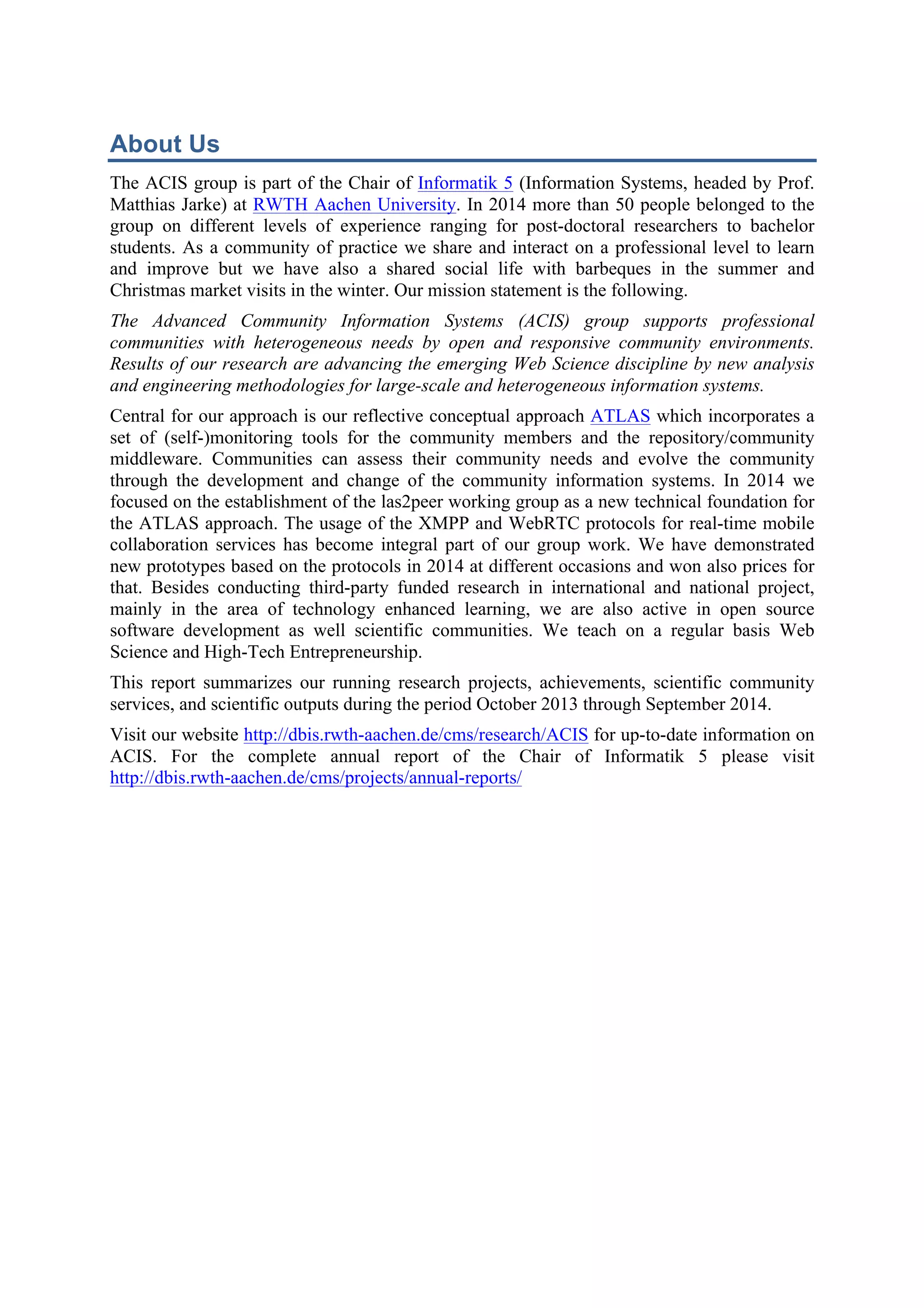 About Us 
The ACIS group is part of the Chair of Informatik 5 (Information Systems, headed by Prof. 
Matthias Jarke) at RWTH Aachen University. In 2014 more than 50 people belonged to the 
group on different levels of experience ranging for post-doctoral researchers to bachelor 
students. As a community of practice we share and interact on a professional level to learn 
and improve but we have also a shared social life with barbeques in the summer and 
Christmas market visits in the winter. Our mission statement is the following. 
The Advanced Community Information Systems (ACIS) group supports professional 
communities with heterogeneous needs by open and responsive community environments. 
Results of our research are advancing the emerging Web Science discipline by new analysis 
and engineering methodologies for large-scale and heterogeneous information systems. 
Central for our approach is our reflective conceptual approach ATLAS which incorporates a 
set of (self-)monitoring tools for the community members and the repository/community 
middleware. Communities can assess their community needs and evolve the community 
through the development and change of the community information systems. In 2014 we 
focused on the establishment of the las2peer working group as a new technical foundation for 
the ATLAS approach. The usage of the XMPP and WebRTC protocols for real-time mobile 
collaboration services has become integral part of our group work. We have demonstrated 
new prototypes based on the protocols in 2014 at different occasions and won also prices for 
that. Besides conducting third-party funded research in international and national project, 
mainly in the area of technology enhanced learning, we are also active in open source 
software development as well scientific communities. We teach on a regular basis Web 
Science and High-Tech Entrepreneurship. 
This report summarizes our running research projects, achievements, scientific community 
services, and scientific outputs during the period October 2013 through September 2014. 
Visit our website http://dbis.rwth-aachen.de/cms/research/ACIS for up-to-date information on 
ACIS. For the complete annual report of the Chair of Informatik 5 please visit 
http://dbis.rwth-aachen.de/cms/projects/annual-reports/ 
 