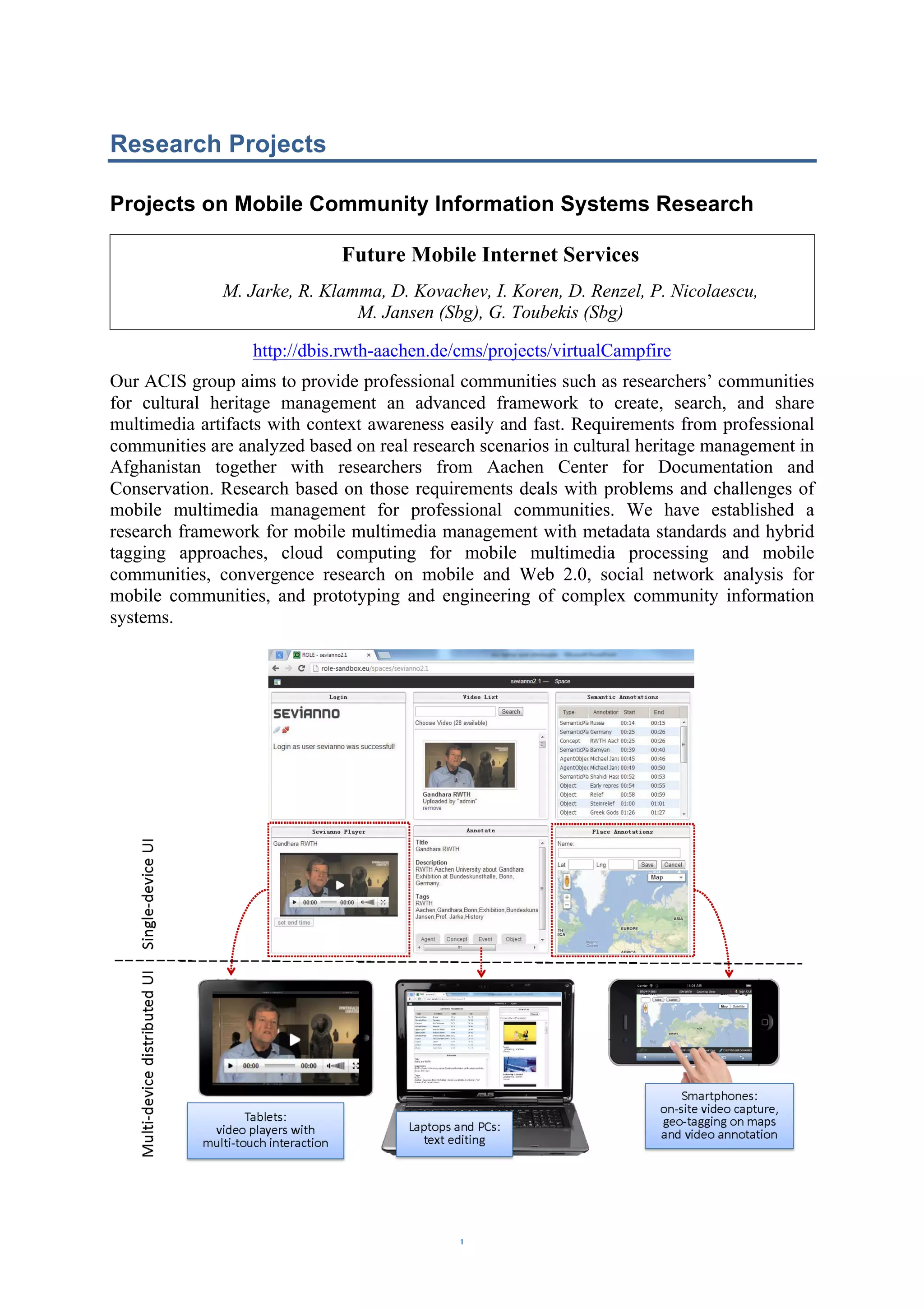 Research Projects 
Projects on Mobile Community Information Systems Research 
Future Mobile Internet Services 
M. Jarke, R. Klamma, D. Kovachev, I. Koren, D. Renzel, P. Nicolaescu, 
M. Jansen (Sbg), G. Toubekis (Sbg) 
http://dbis.rwth-aachen.de/cms/projects/virtualCampfire 
Our ACIS group aims to provide professional communities such as researchers’ communities 
for cultural heritage management an advanced framework to create, search, and share 
multimedia artifacts with context awareness easily and fast. Requirements from professional 
communities are analyzed based on real research scenarios in cultural heritage management in 
Afghanistan together with researchers from Aachen Center for Documentation and 
Conservation. Research based on those requirements deals with problems and challenges of 
mobile multimedia management for professional communities. We have established a 
research framework for mobile multimedia management with metadata standards and hybrid 
tagging approaches, cloud computing for mobile multimedia processing and mobile 
communities, convergence research on mobile and Web 2.0, social network analysis for 
mobile communities, and prototyping and engineering of complex community information 
systems. 
– 1 – 
 
