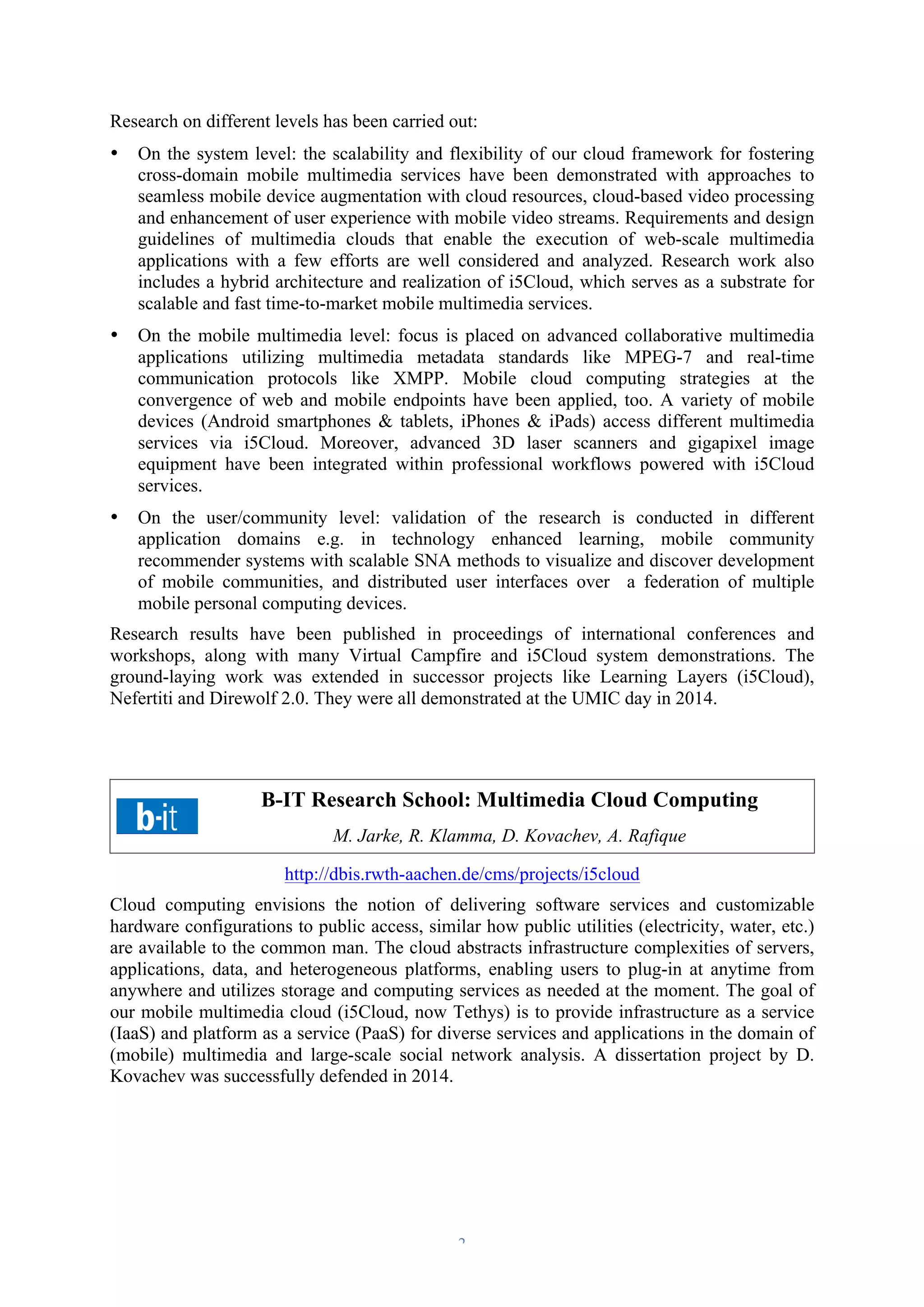 Research on different levels has been carried out: 
• On the system level: the scalability and flexibility of our cloud framework for fostering 
cross-domain mobile multimedia services have been demonstrated with approaches to 
seamless mobile device augmentation with cloud resources, cloud-based video processing 
and enhancement of user experience with mobile video streams. Requirements and design 
guidelines of multimedia clouds that enable the execution of web-scale multimedia 
applications with a few efforts are well considered and analyzed. Research work also 
includes a hybrid architecture and realization of i5Cloud, which serves as a substrate for 
scalable and fast time-to-market mobile multimedia services. 
• On the mobile multimedia level: focus is placed on advanced collaborative multimedia 
applications utilizing multimedia metadata standards like MPEG-7 and real-time 
communication protocols like XMPP. Mobile cloud computing strategies at the 
convergence of web and mobile endpoints have been applied, too. A variety of mobile 
devices (Android smartphones & tablets, iPhones & iPads) access different multimedia 
services via i5Cloud. Moreover, advanced 3D laser scanners and gigapixel image 
equipment have been integrated within professional workflows powered with i5Cloud 
services. 
• On the user/community level: validation of the research is conducted in different 
application domains e.g. in technology enhanced learning, mobile community 
recommender systems with scalable SNA methods to visualize and discover development 
of mobile communities, and distributed user interfaces over a federation of multiple 
mobile personal computing devices. 
Research results have been published in proceedings of international conferences and 
workshops, along with many Virtual Campfire and i5Cloud system demonstrations. The 
ground-laying work was extended in successor projects like Learning Layers (i5Cloud), 
Nefertiti and Direwolf 2.0. They were all demonstrated at the UMIC day in 2014. 
B-IT Research School: Multimedia Cloud Computing 
M. Jarke, R. Klamma, D. Kovachev, A. Rafique 
http://dbis.rwth-aachen.de/cms/projects/i5cloud 
Cloud computing envisions the notion of delivering software services and customizable 
hardware configurations to public access, similar how public utilities (electricity, water, etc.) 
are available to the common man. The cloud abstracts infrastructure complexities of servers, 
applications, data, and heterogeneous platforms, enabling users to plug-in at anytime from 
anywhere and utilizes storage and computing services as needed at the moment. The goal of 
our mobile multimedia cloud (i5Cloud, now Tethys) is to provide infrastructure as a service 
(IaaS) and platform as a service (PaaS) for diverse services and applications in the domain of 
(mobile) multimedia and large-scale social network analysis. A dissertation project by D. 
Kovachev was successfully defended in 2014. 
– 2 – 
 