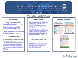 ACI’s Blog – Content Recap
Industry News Expert Articles
Your Opinion Counts: Poll
Featured Conferences
‘White House Nominates New CPSC
Commissioner And CPSC Adds
Director of Compliance And Field
Operations’ by Christie Grymes Thompson
‘Firing After Facebook Post Deemed
Unlawful And Leads To Additional
Order to Rescind Unrelared Salary
Non-Disclosure Policy’ by Emily C.
Wilcheck
‘EU to Fine Lundbeck, Others for
Blocking Generic Drugs’ by Foo Yun Chee
‘Rolls-Royce Exec Resigns Amid
Bribery Probe’ by Richard L. Cassin
‘Roche sees Another Rituxan Biosimilar
Trial Bite the Dust’ by Ryan McBride
‘What Are the Top Three Countries
that Present the Greatest Anti-
Corruption Challenges?’
LinkedIn Promotions
ACI LinkedIn group members receive
exclusive discount rates.
ACI’s Employment Law Professionals
ACI Anti-Corruption / FCPA: Legal,
Regulatory, and Compliance Experts
ACI Consumer Products Regulation &
Litigation
#ACIBlog
 