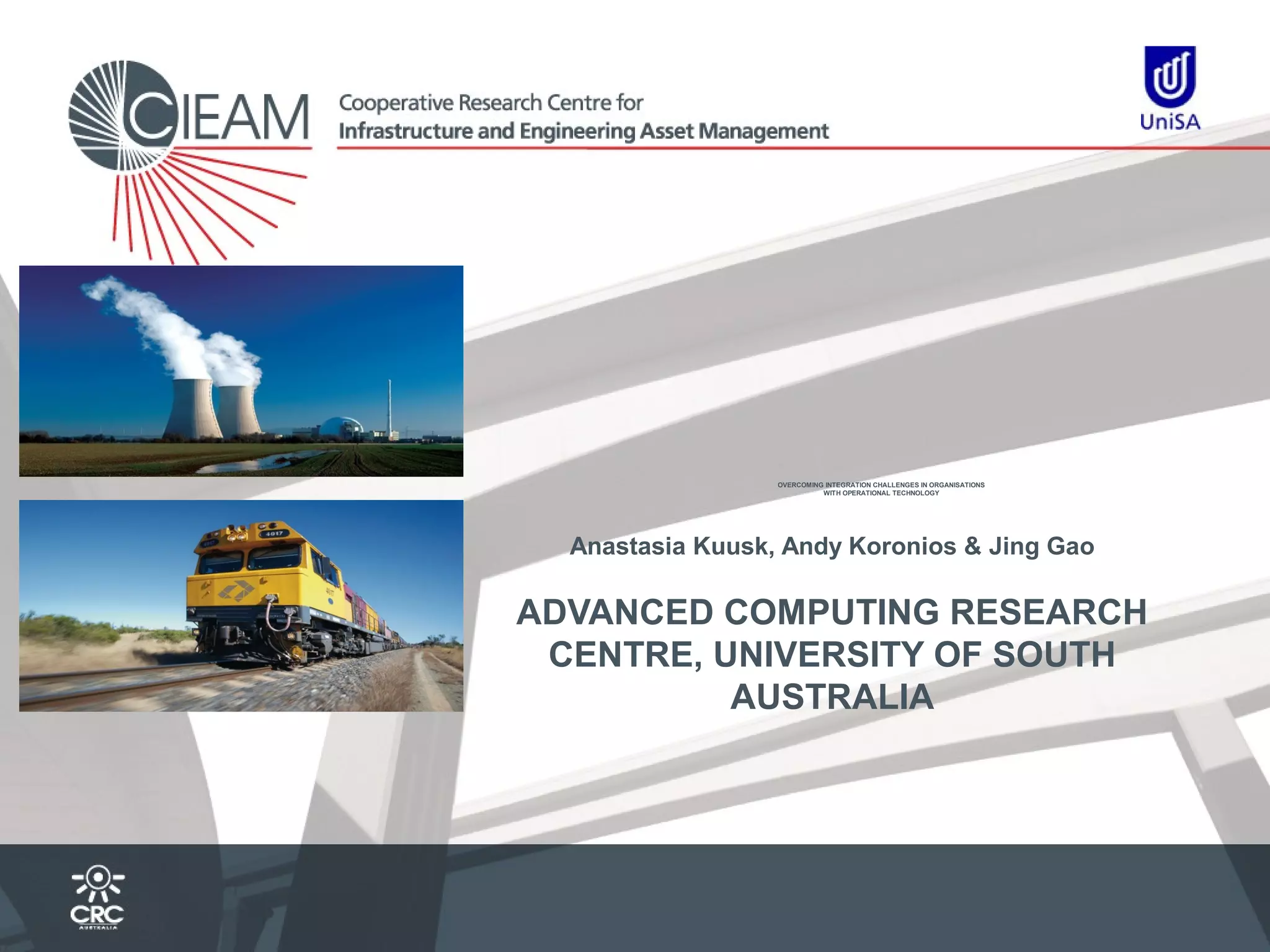 OVERCOMING INTEGRATION CHALLENGES IN ORGANISATIONS
WITH OPERATIONAL TECHNOLOGY

Anastasia Kuusk, Andy Koronios & Jing Gao

ADVANCED COMPUTING RESEARCH
CENTRE, UNIVERSITY OF SOUTH
AUSTRALIA

 