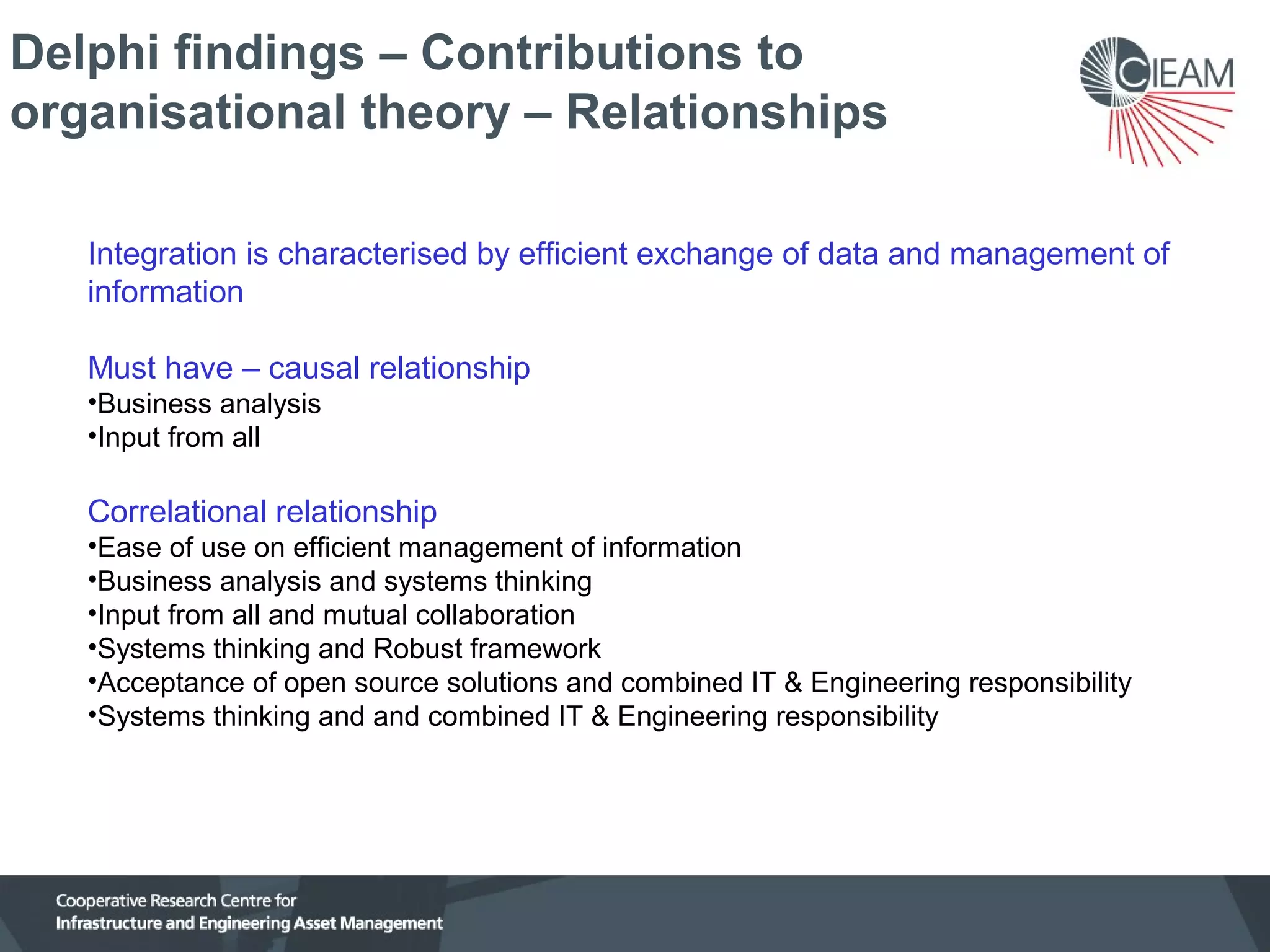 Delphi findings – Contributions to
organisational theory – Relationships
Integration is characterised by efficient exchange of data and management of
information
Must have – causal relationship
•Business analysis
•Input from all

Correlational relationship
•Ease of use on efficient management of information
•Business analysis and systems thinking
•Input from all and mutual collaboration
•Systems thinking and Robust framework
•Acceptance of open source solutions and combined IT & Engineering responsibility
•Systems thinking and and combined IT & Engineering responsibility

 