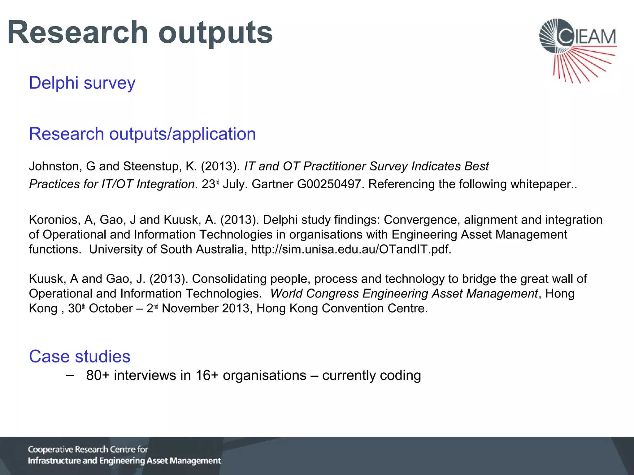 Research outputs
Delphi survey
Research outputs/application
Johnston, G and Steenstup, K. (2013). IT and OT Practitioner Survey Indicates Best
Practices for IT/OT Integration. 23rd July. Gartner G00250497. Referencing the following whitepaper..
Koronios, A, Gao, J and Kuusk, A. (2013). Delphi study findings: Convergence, alignment and integration
of Operational and Information Technologies in organisations with Engineering Asset Management
functions. University of South Australia, http://sim.unisa.edu.au/OTandIT.pdf.
Kuusk, A and Gao, J. (2013). Consolidating people, process and technology to bridge the great wall of
Operational and Information Technologies. World Congress Engineering Asset Management, Hong
Kong , 30th October – 2nd November 2013, Hong Kong Convention Centre.

Case studies
– 80+ interviews in 16+ organisations – currently coding

 