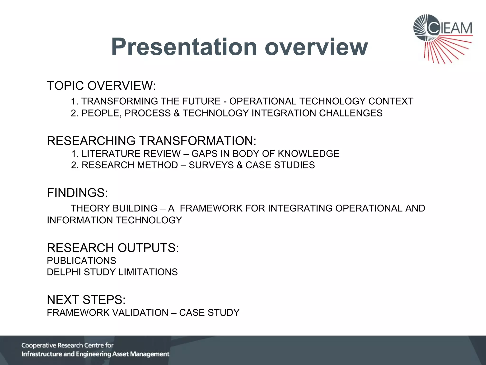 Presentation overview
TOPIC OVERVIEW:
1. TRANSFORMING THE FUTURE - OPERATIONAL TECHNOLOGY CONTEXT
2. PEOPLE, PROCESS & TECHNOLOGY INTEGRATION CHALLENGES

RESEARCHING TRANSFORMATION:
1. LITERATURE REVIEW – GAPS IN BODY OF KNOWLEDGE
2. RESEARCH METHOD – SURVEYS & CASE STUDIES

FINDINGS:
THEORY BUILDING – A FRAMEWORK FOR INTEGRATING OPERATIONAL AND
INFORMATION TECHNOLOGY

RESEARCH OUTPUTS:
PUBLICATIONS
DELPHI STUDY LIMITATIONS

NEXT STEPS:
FRAMEWORK VALIDATION – CASE STUDY

 