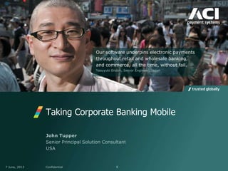 Taking Corporate Banking Mobile
7 June, 2013 Confidential 1
John Tupper
Senior Principal Solution Consultant
USA
Our software underpins electronic payments
throughout retail and wholesale banking,
and commerce, all the time, without fail.
Yasuyuki Endoh, Senior Engineer, Japan
 