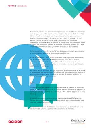 O acelerado caminho para a convergência de serviços tem modificado a forma pela 
qual as operadoras analisam suas receitas. Por exemplo, a partir de 1º de abril de 
2013, a Vodafone modificou a classificação de suas receitas provenientes dos 
serviços de voz, mensagens e dados por serviços móveis de pacotes, e de não 
pacotes e outras receitas. A fim de poder compreender esta mudança é 
interessante ver como a venda de serviços de pacotes (voz, SMS, dados) nos países 
europeus tem aumentado. No caso da Vodafone, no final de setembro 2013, esta 
modalidade de comercialização representava 57% de suas receitas totais. 
Outras operadoras como Orange ou Verizon já não permitem nem sequer analisar 
a contribuição dos serviços de dados móveis na ARPU total. 
O fato de diferenciar a ARPU de voz e de dados pode não parecer relevante em 
um mundo onde a totalidade do tráfego dentro das redes móveis consiste 
praticamente em dados. Contudo, a ARPU total ainda continua sendo uma 
ferramenta útil para entender as diferenças entre os mercados, as operadoras ou 
os segmentos de assinantes. 
Ao mesmo tempo, será cada vez mais importante para poder analisar as receitas e 
a rentabilidade dos serviços, dispor de informações analíticas mediante serviços ou 
tecnologias específicas. Aliás, este tipo de Informação não está disponível na 
maioria dos indicadores das operadoras. 
EUA 
Durante o último ano, registrou-se uma alta atividade de fusões e de aquisições 
(M&A) no mercado móvel dos EUA. A T-Mobile assumiu o controle da MetroPCS; a 
Sprint, por sua vez, o controle da Clearwire; e a AT&T fechou a aquisição da Leap 
Wireless. 
O mercado está polarizado entre as duas grandes operadoras AT&T e Verizon, 
seguido da T-Mobile e a SoftBank (ex Spring Nextel), posicionando-se bem mais 
atrás das operadoras regionais. 
O incremento observado da ARPU nos trimestres anteriores tem caido em parte 
devido mix das compras e pela acirrada concorrência do mercado. 
| 10 | 
MAVAM | 1. Introdução 
 