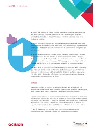 | 11 | 
MAVAM | 1. Introdução 
A maioria das operadoras passou a cobrar dos clientes com base na quantidade 
dos dados utilizados, tornando o serviço de voz e de mensagens de texto 
commodities ilimitadas. A Verizon Wireless é a melhor referência deste novo 
modelo de negócios. 
A Verizon sempre afirmou que sua política de preços foi criada para obter mais 
receitas já que os clientes utilizam mais dados, uma tendência que provavelmente 
continuará a medida em que um número maior de clientes mude para planos de 
LTE e dados. 
A Verizon já não divulga mais a receita líquida média por usuário (ARPU – Average 
Revenue Per User), mas sim a média da receita por assinatura (ARPA - Average 
Revenue per account). A companhia fez esta mudança para dar levar em conta seus 
planos de dados. No setor residencial, a ARPA pós-pago passou de 152,50 USD no 
13’Q4 a 159,73 USD no 14’T2, representando quase 5% de crescimento ao ano. 
No 14’T2, mais de 50% dessas assinaturas pertenciam ao plano “More Everything” 
que inclui um básico mensal por terminal (ou terminais) para voz, mensagens 
nacionais ou internacionais e diferentes tarifas de dados, conforme o consumo. 
Por outro lado, a SoftBank e a T-Mobile EUA continuam oferecendo planos de 
smartphones com uso ilimitado de dados. 
Europa 
Na Europa, o cenário de fusões e de aquisições também tem se destacado. Por 
exemplo, na Irlanda, ocorreu entre a Telefónica e Hutchinson Whampoa, na Alemanha, 
entre a E-Plus (KPN) e a O2 (Telefónica) e a tendência é que isso continue. 
As autoridades responsáveis pela proteção da concorrência serão determinantes para 
este processo. Contudo, até agora, em se tratando de fusões entre os pesos pesados, 
tem havido certa resistência. A guerra de preços em praticamente todos os mercados 
da telefonia móvel constitui uma ameaça para a atual estrutura de mercado, ou 
seja, há quatro operadoras de rede (MNO) e uma infinidade de operadoras virtuais. 
O fato de haver uma concorrência maior tem obrigado as empresas de 
telecomunicações a aumentar a escala para poderem continuar sendo 
 