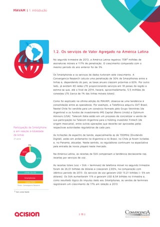 MAVAM | 1. Introdução 
| 15 | 
Participação de Smartphone 
e em relação à totalidade 
de linhas 
2T 2014 
Fonte: Convergencia Research 
2 Sem contar Nextel 
1.2. Os serviços de Valor Agregado na América Latina 
No segundo trimestre de 2013, a América Latina registrou 7082 milhões de 
assinaturas móveis e 117% de penetração. O crescimento comparado com o 
mesmo período do ano anterior foi de 3%. 
Os Smartphones e os serviços de dados turbinam este crescimento. A 
Convergencia Research calcula uma penetração de 30% de Smarpthones entre a 
linhas e, dependendo do país, as taxas anuais crescem próximas a 60%. Por outro 
lado, já existem 40 redes LTE proporcionando serviços em 18 países da região e 
estima-se que, até o final de 2014, haverá, aproximadamente, 5,5 milhões de 
conexões LTE (cerca de 1% das linhas móveis totais). 
Como foi explicado na última edição do MAVAM, observa-se uma tendência à 
consolidação entre as operadoras. Por exemplo, a Telefônica adquiriu GVT Brasil, 
Nextel Chile foi vendida para um consórcio formado pelo Grupo Veintitrés (da 
Argentina) e os fundos de investimento IMS Capital (Reino Unido) e Optimum 
Advisors (USA). Telecom Itália estão em um processo de concretizar a venda de 
sua participação na Telecom Argentina para o holding investidor Fintech (de 
origem mexicana), entre outras operações que deverão ser aprovadas pelas 
respectivas autoridades regulatórias de cada país. 
As licitações de espectro de banda, especialmente as de 700MHz (Dividendo 
Digital), estão em andamento na Argentina e no Brasil, no Chile já foram licitadas 
e, no Panamá, alocadas. Neste sentido, os reguladores continuam na expectativa 
pela entrada de novos players neste mercado. 
Na América Latina, as receitas de SVA compensam a tendência decrescente nas 
receitas por serviços de voz. 
As receitas totais (voz + SVA + terminais) de telefonia móvel no segundo trimestre 
foram de 26,01 bilhões de dólares e cresceram 2,83%, na comparação com 
idêntico período de 2013. Os serviços de voz geraram USD 13,21 bilhões (- 5% em 
dólares). Os SVA aumentaram 11% e geraram USD 8,54 bilhões no trimestre e, 
como resultado lógico do impulso dado aos Smartphones, as vendas de terminais 
registraram um crescimento de 17% em relação a 2013. 
67% 
30% 
3% 
Linhas 2G+3G 
Smartphones 
Linhas M2M 
 