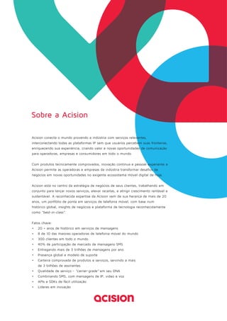 Sobre a Acision 
Acision conecta o mundo provendo a indústria com serviços relevantes, 
interconectando todas as plataformas IP sem que usuários percebem suas fronteiras, 
enriquecendo sua experiência, criando valor e novas oportunidades de comunicação 
para operadoras, empresas e consumidores em todo o mundo. 
Com produtos tecnicamente comprovados, inovação contínua e pessoal experiente a 
Acision permite as operadoras e empresas da indústria transformar desafios de 
negócios em novas oportunidades no exigente ecossistema móvel digital de hoje. 
Acision está no centro da estratégia de negócios de seus clientes, trabalhando em 
conjunto para lançar novos serviços, elevar receitas, e atingir crescimento rentável e 
sustentável. A reconhecida expertise da Acision vem de sua herança de mais de 20 
anos, um portfólio de ponta em serviços de telefonia móvel, com base num 
histórico global, insights de negócios e plataforma de tecnologia reconhecidamente 
como “best-in-class”. 
Fatos chave: 
• 20 + anos de histórico em serviços de mensagens 
• 8 de 10 das maiores operadoras de telefonia móvel do mundo 
• 300 clientes em todo o mundo 
• 40% de participação de mercado de mensagens SMS 
• Entregando mais de 3 trilhões de mensagens por ano 
• Presença global e modelo de suporte 
• Carteira comprovada de produtos e serviços, servindo a mais 
de 3 bilhões de assinantes 
• Qualidade de serviço - "carrier-grade" em seu DNA 
• Combinando SMS, com mensagens de IP, vídeo e voz 
• APIs e SDKs de fácil utilização 
• Líderes em inovação 
 