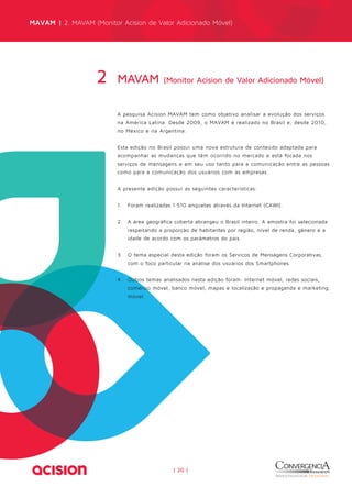 MAVAM | 2. MAVAM (Monitor Acision de Valor Adicionado Móvel) 
MAVAM (Monitor Acision de Valor 2 Adicionado Móvel) 
A pesquisa Acision MAVAM tem como objetivo analisar a evolução dos serviços 
na América Latina. Desde 2009, o MAVAM é realizado no Brasil e, desde 2010, 
no México e na Argentina. 
Esta edição no Brasil possui uma nova estrutura de conteúdo adaptada para 
acompanhar as mudanças que têm ocorrido no mercado e está focada nos 
serviços de mensagens e em seu uso tanto para a comunicação entre as pessoas 
como para a comunicação dos usuários com as empresas. 
A presente edição possui as seguintes características: 
1. Foram realizadas 1.510 enquetes através da Internet (CAWI). 
2. A área geográfica coberta abrangeu o Brasil inteiro. A amostra foi selecionada 
respeitando a proporção de habitantes por região, nível de renda, gênero e a 
idade de acordo com os parâmetros do país. 
3. O tema especial desta edição foram os Serviços de Mensagens Corporativas, 
com o foco particular na análise dos usuários dos Smartphones. 
4. Outros temas analisados nesta edição foram: Internet móvel, redes sociais, 
comércio móvel, banco móvel, mapas e localização e propaganda e marketing 
móvel. 
| 20 | 
 