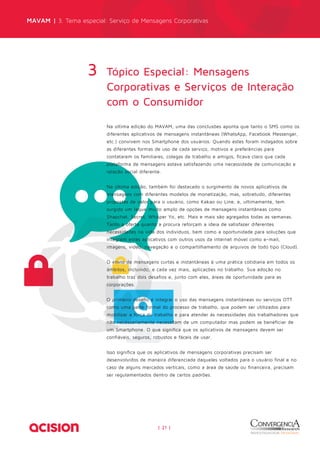 MAVAM | 3. Tema especial: Serviço de Mensagens Corporativas 
Tópico Especial: Mensagens 
Corporativas e Serviços de Interação 
com o Consumidor 
| 21 | 
3 
Na última edição do MAVAM, uma das conclusões aponta que tanto o SMS como os 
diferentes aplicativos de mensagens instantâneas (WhatsApp, Facebook Messenger, 
etc.) convivem nos Smartphone dos usuários. Quando estes foram indagados sobre 
as diferentes formas de uso de cada serviço, motivos e preferências para 
contatarem os familiares, colegas de trabalho e amigos, ficava claro que cada 
plataforma de mensagens estava satisfazendo uma necessidade de comunicação e 
relação social diferente. 
Na última edição, também foi destacado o surgimento de novos aplicativos de 
mensagens com diferentes modelos de monetização, mas, sobretudo, diferentes 
propostas de valor para o usuário, como Kakao ou Line, e, ultimamente, tem 
surgido um leque muito amplo de opções de mensagens instantâneas como 
Shapchat, Secret, Whisper Yo, etc. Mais e mais são agregados todas as semanas. 
Tanto a oferta quanto a procura reforçam a ideia de satisfazer diferentes 
necessidades na vida dos indivíduos, bem como a oportunidade para soluções que 
integrem estes aplicativos com outros usos da internet móvel como e-mail, 
imagens, vídeo, navegação e o compartilhamento de arquivos de todo tipo (Cloud). 
O envio de mensagens curtas e instantâneas é uma prática cotidiana em todos os 
âmbitos, incluindo, e cada vez mais, aplicações no trabalho. Sua adoção no 
trabalho traz dois desafios e, junto com eles, áreas de oportunidade para as 
corporações. 
O primeiro desafio é integrar o uso das mensagens instantâneas ou serviços OTT 
como uma parte formal do processo de trabalho, que podem ser utilizados para 
mobilizar a força do trabalho e para atender às necessidades dos trabalhadores que 
não necessariamente necessitam de um computador mas podem se beneficiar de 
um Smartphone. O que significa que os aplicativos de mensagens devem ser 
confiáveis, seguros, robustos e fáceis de usar. 
Isso significa que os aplicativos de mensagens corporativas precisam ser 
desenvolvidos de maneira diferenciada daqueles voltados para o usuário final e no 
caso de alguns mercados verticais, como a área de saúde ou financeira, precisam 
ser regulamentados dentro de certos padrões. 
 