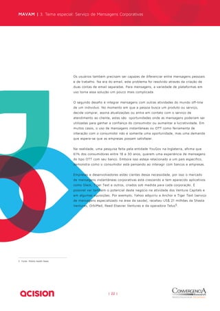 MAVAM | 3. Tema especial: Serviço de Mensagens Corporativas 
Os usuários também precisam ser capazes de diferenciar entre mensagens pessoais 
e de trabalho. Na era do email, este problema foi resolvido através da criação de 
duas contas de email separadas. Para mensagens, a variedade de plataformas em 
uso torna essa solução um pouco mais complicada. 
O segundo desafio é integrar mensagens com outras atividades do mundo off-line 
de um indivíduo. No momento em que a pessoa busca um produto ou serviço, 
decide comprar, assina atualizações ou entra em contato com o serviço de 
atendimento ao cliente, estas são oportunidades onde as mensagens poderiam ser 
utilizadas para ganhar a confiança do consumidor ou aumentar a lucratividade. Em 
muitos casos, o uso de mensagens instantâneas ou OTT como ferramenta de 
interação com o consumidor não é somente uma oportunidade, mas uma demanda 
que espera-se que as empresas possam satisfazer. 
Na realidade, uma pesquisa feita pela entidade YouGov na Inglaterra, afirma que 
61% dos consumidores entre 18 e 30 anos, querem uma experiência de mensagens 
do tipo OTT com seu banco. Embora isso esteja relacionado a um país específico, 
demonstra como o consumidor está pensando ao interagir com bancos e empresas. 
Empresas e desenvolvedores estão cientes dessa necessidade, por isso o mercado 
de mensagens instantâneas corporativas está crescendo e tem aparecido aplicativos 
como Slack, Tiger Text e outros, criados sob medida para cada corporação. É 
possível ver também o potencial deste negócio na atividade dos Venture Capitals e 
em algumas aquisições. Por exemplo, Yahoo adquiriu a Anchor e Tiger Text (serviço 
de mensagens especializado na área da saúde), recebeu US$ 21 milhões da Shasta 
Ventures, OrbiMed, Reed Elsevier Ventures e da operadora Telus5. 
|| 2222 || 
5 Fonte: Mobile Health News 
 