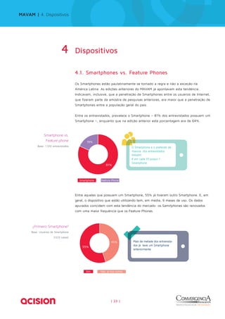 MAVAM | 4. Dispositivos 
4 Dispositivos 
4.1. Smartphones vs. Feature Phones 
Os Smartphones estão paulatinamente se tornado a regra e não a exceção na 
América Latina. As edições anteriores do MAVAM já apontavam esta tendência. 
Indicavam, inclusive, que a penetração de Smartphones entre os usuários de Internet, 
que fizeram parte da amostra de pesquisas anteriores, era maior que a penetração de 
Smartphones entre a população geral do país. 
Entre os entrevistados, prevalece o Smartphone – 81% dos entrevistados possuem um 
Smartphone –, enquanto que na edição anterior esta porcentagem era de 64%. 
81% 
45% 
| 23 | 
19% 
O Smartphone é o preferido da 
maioria dos entrevistados 
MAVAM 
8 em cada 10 possui 1 
Smartphone 
% 
19 
Smartphone Feature Phone 
Smartphone vs. 
Feature phone 
Base: 1.510 entrevistados 
Entre aqueles que possuem um Smartphone, 55% já tiveram outro Smartphone. E, em 
geral, o dispositivo que estão utilizando tem, em média, 9 meses de uso. Os dados 
apurados coincidem com esta tendência do mercado: os Samrtphones são renovados 
com uma maior frequência que os Feature Phones. 
Sim Não, já tive outros 
Mais da metade dos entrevista-dos 
já teve um Smartphone 
anteriormente 
55% 
os 
dos entrevista- 
¿Primeiro Smartphone? 
Base: Usuários de Smartphone 
(1223 casos) 
 