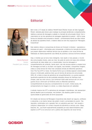 MAVAM | Monitor Acision de Valor Adicionado Móvel 
Bem-vindo a 12ª edição do relatório MAVAM Brasil (Monitor Acision de Valor Agregado 
Móvel), realizada pela Acision para investigar as principais tendências e comportamentos 
relativos a serviços de mensagens e adesão no mercado de comunicação móvel. Com o 
crescimento do uso dos aplicativos de mensagens (application-to-person - A2P) e novas 
formas de interação entre empresas e clientes – primeiramente devido aos altos índices 
de adoção dos aparelhos Smart, o relatório deste ano tem foco especial em “Mensagens 
Corporativas”. 
Este relatório reforça o compromisso da Acision em fornecer à indústria – operadores e 
empresas em geral – informações para compreender a dinâmica do mercado de maneira 
que possam desenvolver melhores serviços que as ajudarão a criar novas formas de 
fidelização do cliente expandindo suas ofertas de produtos e serviços de forma rentável. 
Hoje, à medida que se torna mais inteligente, mais rápido e mais pessoal, o mundo 
das comunicações móveis, cada vez mais, faz parte do centro de nossa vida cotidiana 
caminhando de mãos dadas com a interatividade, troca de mensagens e 
compartilhamento de conteúdo. Sendo assim, isso não envolve apenas a simples troca 
de mensagens de texto ou de fazer uma ligação, mas também, compartilhar imagens, 
vídeos e outras formas de mídia mais complexas através de diferentes aplicativos 
Over-The-Top (OTT) e meios. Da mesma forma que os clientes esperam conectividade 
ubíqua e ininterrupta, podemos dizer que em termos de serviços de comunicação 
(SMS, IM, e todos os tipos de aplicativos de compartilhamento), os usuários esperam 
igualmente experiências de alta qualidade acessadas através de interfaces mais 
simples, cada vez mais comuns, que combinam todos estes serviços sob um único 
guarda chuva e diminuem as fronteiras entre os diferentes aplicativos 
(compartilhamento de arquivos e armazenamento na nuvem, mídias sociais, IM, 
armazenamento de imagens no celular, ou vídeos disponíveis em websites). 
A adoção massiva dos OTT e aplicativos de mensagens instantâneas, não representam 
apenas desafios para as empresas, mas também, tais desafios podem se tornar 
oportunidades se gerenciados de forma apropriada. 
Em relação aos Serviços de Mensagens Corporativas eles devem ser seguros, confiáveis 
e relevantes, e ao mesmo tempo não podem invadir a privacidade do usuário. Tais 
requisitos, combinados com a geração ‘tem um aplicativo para isso!’, tem levado a 
indústria a desenvolver um número crescente de aplicativos e serviços como: Waze, 
EasyTaxi, etc., que foram especialmente projetados por seus desenvolvedores para 
explorar os OTT e se comunicar com o público alvo específico de novas formas. 
| 3 | 
Editorial 
Fatima Raimondi 
Acision 
President Latin America 
 