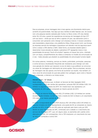 MAVAM | Monitor Acision de Valor Adicionado Móvel 
Para as empresas, enviar mensagens não é mais apenas uma ferramenta interna para 
aumento da produtividade, mas algo que seus clientes as estão fazendo usar. De acordo 
com uma pesquisa recente realizada pela YouGov no Reino Unido, 61% dos clientes 
entre 18 e 30 anos, querem ter experiências via serviços de mensagens do tipo OTT 
com seu banco – ainda que isso se refira a apenas um país, isso demonstra como o 
consumidor vem pensando como interagir com empresa e bancos. A Acision considerou 
esta necessidade e desenvolveu uma plataforma (https://forge.acision.com), que fornece 
às empresas serviços de mensagens corporativas com elevado nível de segurança assim 
como o acesso a APIs abertos e SDKs. Desta forma, as empresas estarão aptas a 
desenvolver novas soluções de adesão e aplicativos OTT agregando novas e ricas 
possibilidades de serviços “touch-of-a-button” (apenas um toque) tais como; chamada 
com um toque, compartilhamento de vídeos e conteúdos no modelo de comunicação de 
2 vias – todas soluções que ampliam as possibilidades da comunicação humana digital. 
Em outras palavras, marketing, serviços ao cliente, publicidade, promoções, pesquisas 
e outros serviços e atualizações frequentes são necessárias para interagir com esta 
nova geração de clientes que nasceram na era do texto e que preferem se comunicar 
via canais de mensagens em detrimento de outras opções. Para as empresas, serviços 
de mensagens não são apenas uma forma de aumentar sua receita, mas também um 
novo canal de comunicação do qual elas podem tirar vantagens, assim como o fizeram 
com a televisão, a Internet e as mídias sociais. 
MAVAM Brasil – 12ª Edição 
Nesta edição, verificamos que, no Brasil, os Serviços de Valor Agregado (SVA) 
correspondem a 30% das vendas das operadoras, somando R$ 4,36 bilhões (US$ 1,95 
bilhões) no segundo trimestre de 2014. Em moeda local, Isso representou um 
incremento de 22% quando comparado ao mesmo período de 2013. 
Os serviços de Internet Móvel geraram R$ 2,73 bilhões (US$ 1,23 bilhões) em vendas 
durante aquele trimestre, ou 63% de todo a receita de SVA no Brasil e um crescimento 
31% relativo ao mesmo período de 2013. 
A receita correspondente ao SMS (P2P) alcançou R$ 1,09 bilhão (US$ 0,49 bilhão) no 
segundo trimestre de 2014, representando uma queda de 6% se comparado ao mesmo 
período de 2013. O declínio de SMS pode ser explicado pelo baixo custo por SMS 
devido ao preço dos pacotes de SMS, combinado com a adesão e o crescimento dos 
serviços de mensagens OTT, que, em alguns casos, os assinantes vêm usando como 
alternativa ao SMS. Em contrapartida, Vivo e TIM mostraram um crescimento de mais 
de 50% em conteúdos e outros SVA. 
| 4 | 
 
