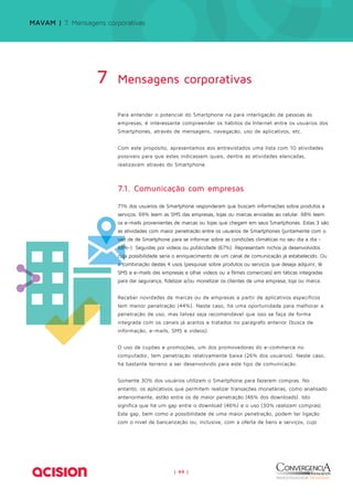Para entender o potencial do Smartphone na para interligação de pessoas às 
empresas, é interessante compreender os hábitos da Internet entre os usuários dos 
Smartphones, através de mensagens, navegação, uso de aplicativos, etc. 
Com este propósito, apresentamos aos entrevistados uma lista com 10 atividades 
possíveis para que estes indicassem quais, dentre as atividades elencadas, 
realizavam através do Smartphone. 
7.1. Comunicação com empresas 
71% dos usuários de Smartphone responderam que buscam informações sobre produtos e 
serviços. 69% leem as SMS das empresas, lojas ou marcas enviadas ao celular. 68% leem 
os e-mails provenientes de marcas ou lojas que chegam em seus Smartphones. Estas 3 são 
as atividades com maior penetração entre os usuários de Smartphones (juntamente com o 
uso de de Smartphone para se informar sobre as condições climáticas no seu dia a dia - 
68%-). Seguidas por vídeos ou publicidade (67%). Representam nichos já desenvolvidos 
cuja possibilidade seria o enriquecimento de um canal de comunicação já estabelecido. Ou 
a combinação destes 4 usos (pesquisar sobre produtos ou serviços que deseja adquirir, lê 
SMS e e-mails das empresas e olhar vídeos ou a filmes comerciais) em táticas integradas 
para dar segurança, fidelizar e/ou monetizar os clientes de uma empresa, loja ou marca. 
Receber novidades de marcas ou de empresas a partir de aplicativos específicos 
tem menor penetração (44%). Neste caso, há uma oportunidade para melhorar a 
penetração de uso, mas talvez seja recomendável que isso se faça de forma 
integrada com os canais já aceitos e tratados no parágrafo anterior (busca de 
informação, e-mails, SMS e vídeos). 
O uso de cupões e promoções, um dos promovedores do e-commerce no 
computador, tem penetração relativamente baixa (26% dos usuários). Neste caso, 
há bastante terreno a ser desenvolvido para este tipo de comunicação. 
Somente 30% dos usuários utilizam o Smartphone para fazerem compras. No 
entanto, os aplicativos que permitem realizar transações monetárias, como analisado 
anteriormente, estão entre os de maior penetração (46% dos downloads). Isto 
significa que há um gap entre o download (46%) e o uso (30% realizam compras). 
Este gap, bem como a possibilidade de uma maior penetração, podem ter ligação 
com o nível de bancarização ou, inclusive, com a oferta de bens e serviços, cujo 
| 44 | 
MAVAM | 7. Mensagens corporativas 
Mensagens 7 corporativas 
 
