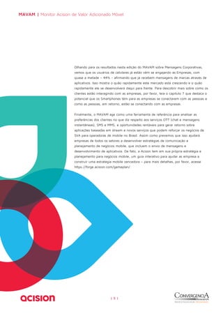 MAVAM | Monitor Acision de Valor Adicionado Móvel 
Olhando para os resultados nesta edição do MAVAM sobre Mensagens Corporativas, 
vemos que os usuários de celulares já estão vêm se engajando às Empresas, com 
quase a metade – 44% - afirmando que já recebem mensagens de marcas através de 
aplicativos. Isso mostra o quão rapidamente este mercado está crescendo e o quão 
rapidamente ele se desenvolverá daqui para frente. Para descobrir mais sobre como os 
clientes estão interagindo com as empresas, por favor, leia o capítulo 7 que destaca o 
potencial que os Smartphones têm para as empresas se conectarem com as pessoas e 
como as pessoas, em retorno, estão se conectando com as empresas. 
Finalmente, o MAVAM age como uma ferramenta de referência para analisar as 
preferências dos clientes no que diz respeito aos serviços OTT (chat e mensagens 
instantâneas), SMS e MMS, e oportunidades rentáveis para gerar retorno sobre 
aplicações baseadas em stream e novos serviços que podem reforçar os negócios de 
SVA para operadoras de mobile no Brasil. Assim como prevemos que isso ajudará 
empresas de todos os setores a desenvolver estratégias de comunicação e 
planejamento de negócios mobile, que incluem o envio de mensagens e 
desenvolvimento de aplicativos. De fato, a Acison tem em sua própria estratégia e 
planejamento para negócios mobile, um guia interativo para ajudar as empresa a 
construir uma estratégia mobile vencedora – para mais detalhes, por favor, acesse 
https://forge.acision.com/gameplan/. 
| 5 | 
 