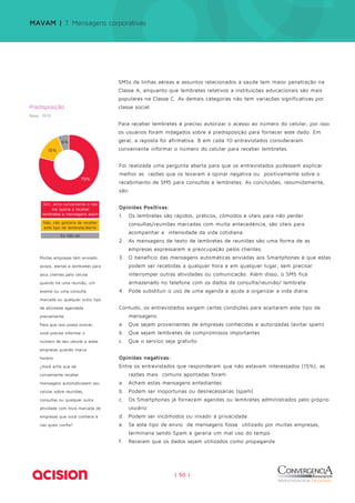 MAVAM | 7. Mensagens corporativas 
SMSs de linhas aéreas e assuntos relacionados à saúde tem maior penetração na 
Classe A, enquanto que lembretes relativos a instituições educacionais são mais 
populares na Classe C. As demais categorias não tem variações significativas por 
classe social. 
Para receber lembretes é preciso autorizar o acesso ao número do celular, por isso 
os usuários foram indagados sobre a predisposição para fornecer este dado. Em 
geral, a reposta foi afirmativa. 8 em cada 10 entrevistados consideraram 
conveniente informar o número do celular para receber lembretes. 
Foi realizada uma pergunta aberta para que os entrevistados pudessem explicar 
melhor as razões que os levaram a opinar negativa ou positivamente sobre o 
recebimento de SMS para consultas e lembretes. As conclusões, resumidamente, 
são: 
Opiniões Positivas: 
1. Os lembretes são rápidos, práticos, cômodos e úteis para não perder 
consultas/reuniões marcadas com muita antecedência, são úteis para 
acompanhar a intensidade da vida cotidiana. 
2. As mensagens de texto de lembretes de reuniões são uma forma de as 
empresas expressarem a preocupação pelos clientes. 
3. O benefício das mensagens automáticas enviadas aos Smartphones é que estas 
podem ser recebidas a qualquer hora e em qualquer lugar, sem precisar 
interromper outras atividades ou comunicação. Além disso, o SMS fica 
armazenado no telefone com os dados da consulta/reunião/ lembrete. 
4. Pode substituir o uso de uma agenda e ajuda a organizar a vida diária. 
Contudo, os entrevistados exigem certas condições para aceitarem este tipo de 
| 50 | 
mensagens: 
a. Que sejam provenientes de empresas conhecidas e autorizadas (evitar spam) 
b. Que sejam lembretes de compromissos importantes 
c. Que o serviço seja gratuito 
Opiniões negativas: 
Entre os entrevistados que responderam que não estavam interessados (15%), as 
razões mais comuns apontadas foram: 
a. Acham estas mensagens entediantes 
b. Podem ser inoportunas ou desnecessárias (spam) 
c. Os Smartphones já fornecem agendas ou lembretes administrados pelo próprio 
usuário 
d. Podem ser incômodos ou invadir a privacidade 
e. Se este tipo de envio de mensagens fosse utilizado por muitas empresas, 
terminaria sendo Spam e geraria um mal uso do tempo 
f. Receiam que os dados sejam utilizados como propaganda 
Predisposição 
Base: 1510 
15% 
6% 
79% 
Sim, acho conveniente e não 
me oporia a receber 
lembretes e mensagens assim 
Não, não gostaria de receber 
este tipo de lembrete/alerta 
Eu não sei 
Muitas empresas têm enviado 
avisos, alertas e lembretes para 
seus clientes pelo celular 
quando há uma reunião, um 
exame ou uma consulta 
marcada ou qualquer outro tipo 
de atividade agendada 
previamente. 
Para que isso possa ocorrer, 
você precisa informar o 
número de seu celular a estas 
empresas quando marca 
horário. 
¿Você acha que eé 
conveniente receber 
mensagens automáticasem seu 
celular sobre reuniões, 
consultas ou qualquer outra 
atividade com hora marcada de 
empresas que você conhece e 
nas quais confia? 
 