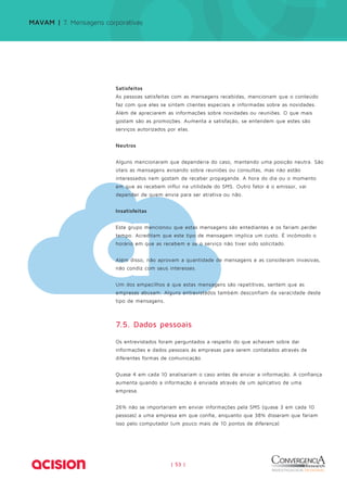 MAVAM | 7. Mensagens corporativas 
Satisfeitos 
As pessoas satisfeitas com as mensagens recebidas, mencionam que o conteúdo 
faz com que eles se sintam clientes especiais e informadas sobre as novidades. 
Além de apreciarem as informações sobre novidades ou reuniões. O que mais 
gostam são as promoções. Aumenta a satisfação, se entendem que estes são 
serviços autorizados por elas. 
| 53 | 
Neutros 
Alguns mencionaram que dependeria do caso, mantendo uma posição neutra. São 
úteis as mensagens avisando sobre reuniões ou consultas, mas não estão 
interessados nem gostam de receber propaganda. A hora do dia ou o momento 
em que as recebem influi na utilidade do SMS. Outro fator é o emissor, vai 
depender de quem envia para ser atrativa ou não. 
Insatisfeitas 
Este grupo mencionou que estas mensagens são entediantes e os fariam perder 
tempo. Acreditam que este tipo de mensagem implica um custo. É incômodo o 
horário em que as recebem e se o serviço não tiver sido solicitado. 
Além disso, não aprovam a quantidade de mensagens e as consideram invasivas, 
não condiz com seus interesses. 
Um dos empecilhos é que estas mensagens são repetitivas, sentem que as 
empresas abusam. Alguns entrevistados também desconfiam da veracidade deste 
tipo de mensagens. 
7.5. Dados pessoais 
Os entrevistados foram perguntados a respeito do que achavam sobre dar 
informações e dados pessoais às empresas para serem contatados através de 
diferentes formas de comunicação. 
Quase 4 em cada 10 analisariam o caso antes de enviar a informação. A confiança 
aumenta quando a informação é enviada através de um aplicativo de uma 
empresa. 
26% não se importariam em enviar informações pela SMS (quase 3 em cada 10 
pessoas) a uma empresa em que confie, enquanto que 38% disseram que fariam 
isso pelo computador (um pouco mais de 10 pontos de diferença) 
 