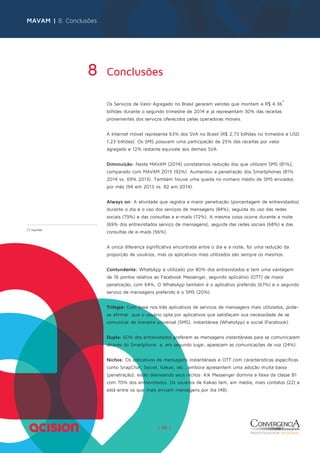 MAVAM | 8. Conclusões 
8 Conclusões 
Os Serviços de Valor Agregado no Brasil geraram vendas que montam a R$ 4.36* 
bilhões durante o segundo trimestre de 2014 e já representam 30% das receitas 
provenientes dos serviços oferecidos pelas operadoras móveis. 
A Internet móvel representa 63% dos SVA no Brasil (R$ 2,73 bilhões no trimestre e USD 
1,23 bilhões). Os SMS possuem uma participação de 25% das receitas por valor 
agregado e 12% restante equivale aos demais SVA. 
Diminuição: Neste MAVAM (2014) constatamos redução dos que utilizam SMS (81%), 
comparado com MAVAM 2013 (92%). Aumentou a penetração dos Smartphones (81% 
2014 vs. 69% 2013). Também houve uma queda no número médio de SMS enviados 
por mês (94 em 2013 vs. 82 em 2014). 
Always on: A atividade que registra a maior penetração (porcentagem de entrevistados) 
durante o dia é o uso dos serviços de mensagens (84%), seguida do uso das redes 
sociais (79%) e das consultas a e-mails (72%). A mesma coisa ocorre durante a noite 
(69% dos entrevistados serviço de mensagens), seguida das redes sociais (68%) e das 
consultas de e-mails (56%). 
A única diferença significativa encontrada entre o dia e a noite, foi uma redução da 
proporção de usuários, mas os aplicativos mais utilizados são sempre os mesmos. 
Contundente: WhatsApp é utilizado por 80% dos entrevistados e tem uma vantagem 
de 16 pontos relativa ao Facebook Messenger, segundo aplicativo (OTT) de maior 
penetração, com 64%. O WhatsApp também é o aplicativo preferido (67%) e o segundo 
serviço de mensagens preferido é o SMS (20%). 
Trilogia: Com base nos três aplicativos de serviços de mensagens mais utilizados, pode-se 
afirmar que o usuário opta por aplicativos que satisfaçam sua necessidade de se 
comunicar de maneira universal (SMS), instantânea (WhatsApp) e social (Facebook). 
Dupla: 60% dos entrevistados preferem as mensagens instantâneas para se comunicarem 
através do Smartphone e, em segundo lugar, aparecem as comunicações de voz (24%). 
Nichos: Os aplicativos de mensagens instantâneas e OTT com características específicas 
como SnapChat, Secret, Kakao, etc., embora apresentem uma adoção muita baixa 
(penetração), estão delineando seus nichos: Kik Messenger domina a faixa da classe B1 
com 70% dos entrevistados. Os usuários de Kakao tem, em média, mais contatos (22) e 
está entre os que mais enviam mensagens por dia (48). 
| 58 | 
(*) líquidas 
 