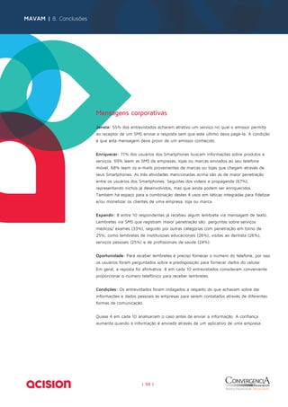 Mensagens corporativas 
Janela: 55% dos entrevistados acharam atrativo um serviço no qual o emissor permita 
ao receptor de um SMS enviar a resposta sem que este último deva pagá-la. A condição 
é que esta mensagem deve provir de um emissor conhecido. 
Enriquecer: 71% dos usuários dos Smartphones buscam informações sobre produtos e 
serviços. 69% leem as SMS de empresas, lojas ou marcas enviados ao seu telefone 
móvel. 68% leem os e-mails provenientes de marcas ou lojas que chegam através de 
seus Smartphones. As três atividades mencionadas acima são as de maior penetração 
entre os usuários dos Smartphones. Seguidas dos vídeos e propaganda (67%), 
representando nichos já desenvolvidos, mas que ainda podem ser enriquecidos. 
Também há espaço para a combinação destes 4 usos em táticas integradas para fidelizar 
e/ou monetizar os clientes de uma empresa, loja ou marca. 
Expandir: 8 entre 10 respondentes já recebeu algum lembrete via mensagem de texto. 
Lembretes via SMS que registram maior penetração são: perguntas sobre serviços 
médicos/ exames (33%), seguido por outras categorias com penetração em torno de 
25%, como lembretes de insitituiçoes educacionais (26%), visitas ao dentista (26%), 
serviços pessoais (25%) e de profissionais de saúde (24%). 
Oportunidade: Para receber lembretes é preciso fornecer o número do telefone, por isso 
os usuários foram perguntados sobre a predisposição para fornecer dados do celular. 
Em geral, a reposta foi afirmativa. 8 em cada 10 entrevistados consideram conveniente 
proporcionar o número telefônico para receber lembretes. 
Condições: Os entrevistados foram indagados a respeito do que achavam sobre dar 
informações e dados pessoais às empresas para serem contatados através de diferentes 
formas de comunicação. 
Quase 4 em cada 10 analisariam o caso antes de enviar a informação. A confiança 
aumenta quando a informação é enviada através de um aplicativo de uma empresa. 
| 59 | 
MAVAM | 8. Conclusões 
 