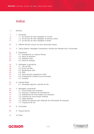 MAVAM | Monitor Acision de Valor Adicionado Móvel 
| 6 | 
Indice 
3 Editorial 
7 1. Introdução 
9 1.1. Os Serviços de Valor Agregado no mundo 
15 1.2. Os serviços de Valor Agregado na América Latina 
17 1.3. Os Serviços de Valor Agregado no Brasil 
20 2. MAVAM (Monitor Acision de Valor Adicionado Móvel) 
21 3. Tópico Especial: Mensagens Corporativas e Serviços de Interação com o Consumidor 
22 4. Dispositivos 
23 4.1 Smartphones vs. Feature Phones 
24 4.2. Marca do aparelho 
25 4.3 Múltiplos Chips 
26 4.4. Planos & recargas 
28 5. Mensagens e aplicativos 
28 5.1. Uso de SMS 
28 5.2. Envios de SMS 
30 5.3. Recebimento SMS 
30 5.4. MMS 
30 5.5. Novos serviços baseados em SMS 
32 5.6. Smartphones e hábitos de comunicação 
37 5.7. Contatos 
40 6. Internet Móvel 
42 6.1. Atividades segundo o período do dia 
44 7. Mensagens corporativas 
44 7.1. Comunicação com empresas 
46 7.2. Servicios y recepción de recordatorios 
51 7.3. Preferências de comunicação com empresas 
51 7.4. Conteúdo da comunicação recebida 
53 7.5. Dados pessoais 
54 7.6. Hábitos de pesquisa para obtenção de informações de empresas 
57 7.7. Frequência de uso 
58 8. Conclusões 
60 9. Arquivo técnico 
61 10. Team 
 