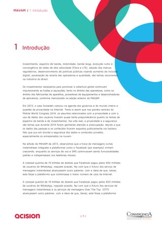 MAVAM | 1. Introdução 
Investimento, espectro de banda, mobilidade, banda larga, evolução rumo à 
convergência de redes de alta velocidade (Fibra e LTE), adoção dos marcos 
regulatórios, desenvolvimento de políticas públicas visando aumento da inclusão 
digital, paralisação da receita das operadoras e qualidade, são temas recorrentes 
na indústria do Brasil. 
Os investimentos necessários para promover a cobertura global continuam 
impulsionando as fusões e aquisições, tanto no âmbito das operadoras, como no 
âmbito dos fabricantes de aparelhos, provedores de equipamentos e desenvolvedores 
de aplicativos, conforme mencionado na edição anterior do MAVAM. 
Em 2013, o caso Snowden colocou na agenda dos governos e do mundo inteiro a 
questão da privacidade na Internet. Tanto é assim que nos painéis centrais do 
Mobile World Congress 2014, os assuntos relacionados com a privacidade e com o 
uso de dados dos usuários tiveram quase tanta preponderância quanto os temas de 
espectro da banda e de investimentos. Na vida real, a privacidade e a segurança 
são temas que durante 2014 foram ganhando atenção e preocupação, devido a que 
os dados das pessoas e os conteúdos ficaram expostos publicamente via hackers, 
fato que pus em dúvida a segurança dos dados e conteúdos privados, 
especialmente os armazenados na nuvem. 
Na edição do MAVAM de 2013, observamos que a troca de mensagens curtas 
instantâneas integrada a plataformas como o Facebook (por exemplo) vinham 
crescendo, enquanto os serviços de voz e SMS continuavam sendo funcionalidades 
padrão e indispensáveis nos telefones móveis. 
A colossal quantia de 19 bilhões de dólares que Facebook pagou pelos 400 milhões 
de usuários do WhatsApp, naquela ocasião, fez com que o futuro dos serviço de 
mensagens instantâneas alcançassem outro patamar, com a ideia de que, talvez, 
esta fosse a plataforma que combinasse o maior número de usos da Internet. 
A colossal quantia de 19 bilhões de dólares que Facebook pagou pelos 400 milhões 
de usuários do WhatsApp, naquela ocasião, fez com que o futuro dos serviços de 
mensagens instantâneas e os serviços de mensagens Over The Top (OTT) 
alcançassem outro patamar, com a ideia de que, talvez, esta fosse a plataforma 
| 7 | 
1 Introdução 
 