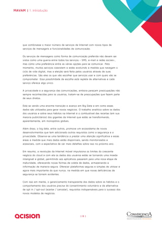 | 8 | 
MAVAM | 1. Introdução 
que combinasse o maior número de serviços de Internet com novos tipos de 
serviços de mensagens e funcionalidades de comunicação. 
Os serviços de mensagens como forma de comunicação preferida não devem ser 
vistos como uma guerra entre todos los serviços - SMS, e-mail e redes sociais-, 
mas como uma preferência entre as várias opções para se comunicar. Pelo 
momento, muitos serviços coexistem e estão evoluindo à medida que navegam o 
ciclo de vida digital, mas a eleição será feita pelos usuários através de suas 
preferências. São eles os que vão escolher que serviços usar e com quais vão se 
comprometer. Essa possibilidade de escolha está repleta de alternativas e cada 
serviço oferece algo único. 
A privacidade e a segurança das comunicações, embora pareçam preocupações não 
sempre reconhecidas para os usuários, tratam-se de preocupações que fazem parte 
de seus diretos. 
Está se vendo uma enorme transição e avanço em Big Data e em como esses 
dados são utilizados para gerar novos negócios. O trabalho analítico sobre os dados 
dos usuários e sobre seus hábitos na Internet é o combustível das receitas (em sua 
maioria publicitários) dos gigantes da Internet que estão se transformando, 
aparentemente, em monopólios globais. 
Além disso, o big data, entre outros, promove um ecossistema de novos 
desenvolvimentos que tem adicionado outros requisitos como a segurança e a 
privacidade. Observa-se uma tendência a prestar uma atenção significativa a essas 
áreas à medida que mais dados estão disponíveis, sendo monitorizados e 
acessíveis, com a expectativa de ver mais detalhes sobre isso no próximo ano. 
Em resumo, a revolução da Internet móvel impulsiona os limites do crescente 
negócio do cloud e com ela os dados dos usuários estão se tornando uma moeda 
intangível e global, permitindo aos aplicativos passarem para uma nova etapa de 
maturidade, oferecendo novas formas de coleta de dados, armazenando a 
informação de maneira segura. Oferecer plataformas seguras e simples de utilizar é 
agora mais importante do que nunca, na medida em que novas deficiências de 
segurança se tornem evidentes. 
Com isso em mente, o gerenciamento transparente dos dados sobre os hábitos e o 
comportamento dos usuários precisa do consentimento voluntário e da alternativa 
de opt in / opt-out (aceitar / cancelar), requisitos indispensáveis para o sucesso dos 
novos modelos de negócios. 
 