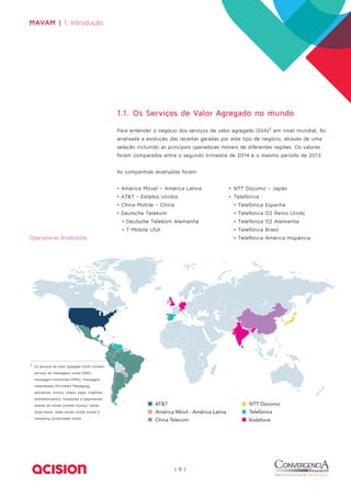 | 9 | 
MAVAM | 1. Introdução 
Operadoras Analisadas 
1.1. Os Serviços de Valor Agregado no mundo 
Para entender o negócio dos serviços de valor agregado (SVA)1 em nível mundial, foi 
analisada a evolução das receitas geradas por este tipo de negócio, através de uma 
seleção incluindo as principais operadoras móveis de diferentes regiões. Os valores 
foram comparados entre o segundo trimestre de 2014 e o mesmo período de 2013. 
As companhias analisadas foram: 
• América Móvel – América Latina 
• AT&T - Estados Unidos 
• China Mobile – China 
• Deutsche Telekom 
• Deutsche Telekom Alemanha 
• T-Mobile USA 
1 Os serviços de valor agregado (SVA) incluem: 
serviços de mensagens curtas (SMS), 
mensagens multimídia (MMS), mensagens 
instantâneas (IM-Instant Messaging), 
aplicativos, música, vídeos, jogos, ringtones 
(entretenimento), transações e pagamentos 
através do móvel (mobile money), banda 
larga móvel, redes sociais (mídia social) e 
marketing /publicidade móvel. 
• NTT Docomo – Japão 
• Telefônica 
• Telefônica Espanha 
• Telefônica O2 Reino Unido 
• Telefônica O2 Alemanha 
• Telefônica Brasil 
• Telefônica América Hispânica 
 