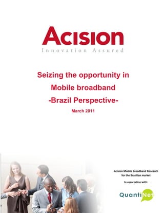 Seizing the opportunity in
   Mobile broadband
   -Brazil Perspective-
                   March 2011




                                                         Acision Mobile broadband Research
                                                               for the Brazilian market

                                                                In association with:



                                                                                       1
     Seizing the Opportunity in Mobile broadband
     Consumer perception of mobile broadband in Brazil
 