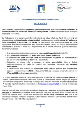 In collaborazione con
#forumpa2023
1
Documento di approfondimento della soluzione:
ACI SOLIDALE
«ACI solidale» rappresenta un programma globale di soluzioni realizzate dalla Federazione ACI, in
maniera sistemica e strutturata, a sostegno delle politiche sociali rivolte alle situazioni di fragilità
sociale ed economica.
La Federazione è da sempre particolarmente attenta ed attiva, infatti, sui fronti del contrasto alle
diseguaglianze, della tutela delle categorie deboli e della promozione della cultura dell’inclusione,
della sostenibilità e dell’innovazione sociale. Si tratta di una vera e propria strategia, da ultimo
approvata e reiterata anche nell’ambito della pianificazione per il triennio 2023-2025, come deliberato
dall’Assemblea ACI del 27 aprile 2022. In particolare, tra le priorità politiche e gli indirizzi strategici,
trovano ampio spazio:
 lo sviluppo di servizi idonei a creare nuovo valore pubblico per i cittadini e le PA;
 la prosecuzione dell’impegno a tutela degli utenti deboli della strada;
 la promozione dei valori etici dello sport, dell’avvicinamento dei giovani alla pratica sportiva e
dei principi della mobilità e guida sicure e sostenibili;
 l’attuazione di misure volte a realizzare la piena accessibilità, fisica e digitale,
dell’amministrazione da parte dei cittadini, con particolare riferimento alle categorie
svantaggiate;
 il rafforzamento delle iniziative di promozione della funzione sociale della Federazione,
secondo i principi di responsabilità sociale, sostenibilità economica ed ambientale, coerenti con
l’Agenda 2030 per lo sviluppo sostenibile.
In questa previsione sistemica, particolare attenzione è riservata alla rendicontazione sociale, di
recente ulteriormente sviluppata e rinnovata, al fine di corrispondere sempre meglio alle esigenze
conoscitive dei tanti portatori di interesse, all’insegna della massima semplicità, chiarezza e trasparenza.
Al riguardo, significativa l’ultima rendicontazione del Bilancio Sociale ACI 2021, in corso di riedizione per
l’anno 2022.
In attuazione delle linee programmatiche esposte, si evidenziano di seguito alcuni dei progetti realizzati
nel 2022, in continuità con analoghe azioni già attuate negli anni precedenti e con iniziative in corso
anche nel presente anno. Le soluzioni illustrate sono attuate dalla Federazione ACI, con le sue
articolazioni centrali e periferiche presenti su tutto il territorio: Direzioni e Uffici Centrali, 98 Automobile
Club provinciali – AC, 105 Uffici provinciali ACI.
 