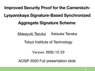 1
Improved Security Proof for the Camenisch-
Lysyanskaya Signature-Based Synchronized
Aggregate Signature Scheme
Masayuki Tezuka Keisuke Tanaka
Tokyo Institute of Technology
ACISP 2020 Full presentation slide
Version: 2020/12/23
 