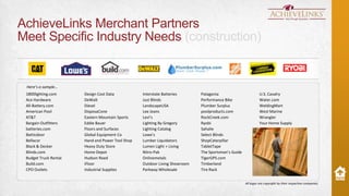 AchieveLinks Merchant Partners
Meet Specific Industry Needs (construction)

Here’s a sample…
1800lighting.com
Ace Hardware
All-Battery.com
American Pool
AT&T
Bargain Outfitters
batteries.com
Batticdoor
Bellacor
Black & Decker
Blinds.com
Budget Truck Rental
Build.com
CPO Outlets

Design Cost Data
DeWalt
Diesel
DisposaCone
Eastern Mountain Sports
Eddie Bauer
Floors and Surfaces
Global Equipment Co
Hand and Power Tool Shop
Heavy Duty Store
Home Depot
Hudson Reed
iFloor
Industrial Supplies

Interstate Batteries
Just Blinds
LandscapeUSA
Lee Jeans
Levi’s
Lighting By Gregory
Lighting Catalog
Lowe’s
Lumber Liquidators
Lumen Light + Living
Nitro-Pak
Onlinemetals
Outdoor Living Showroom
Parkway Wholesale

Patagonia
Performance Bike
Plumber Surplus
poolproducts.com
RockCreek.com
Ryobi
Sahalie
Select Blinds
ShopCaterpillar
TabletTape
The Sportsman’s Guide
TigerGPS.com
Timberland
Tire Rack

U.S. Cavalry
Water.com
WeldingMart
West Marine
Wrangler
Your Home Supply

All logos are copyright by their respective companies.

 
