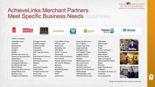 AchieveLinks Merchant Partners
Meet Specific Business Needs (business)

Here’s a sample…
123Inkjets.com
123Print
4allmemory
4imprint
4inkjets
Adobe
Allstate Insurance Co.
American Incorporators
Apple Store
Autodesk Store
Avanquest Software
BJs Wholesale Club
Boston Globe
Broadcast International
Budget Rent a car
Business.com
Charge Card Systems

Chicago Tribune
Colorful Images
Comfort Suites
CompUSA
Crane & Co
CRH Transportation
CRI
Dell Financial Services
Dell Home
Dell Small Business
Deploid
eFax
Electronic Transfer
FedEx Office
FineStationery.com
Fonts.com
FreeTaxUSA.com

Frost Miller Group
FTPress.com
Geeks.com
GoDaddy.com
H&R Block
Home Furniture
Showroom
Home Office Solutions
Homestead
Hoover and Dirt Devil
HP Small & Medium
Business
HR Haven
iBuyOfficeSupply
Infogenix
iPrint
irobot.com

Jonas Construction
Jos. A. Bank
Kaplan Test Prep
Legal Seafood
Lexington Law
Los Angeles Times
Luggage Online
MacConnection
McAfee
MCM Electronics
Microsoft Store
Monster.com
Network Solutions
Norton from Symantec
Office Depot
OfficeDesigns.com
Officefurniture.com

OfficeMax
Officescape
Philips
Pingo
Punch! Software
QuickBooks
Radio Shack
Rosetta Stone
Sales Tax Experts
SIRIUS Satellite Radio
Skype
Socrates
Super Warehouse
T-Mobile
Tim Shaver & Assoc LLC
TurboTax
Tuva Interactive

USA Today
Volusion
Washington Post
Webroot Software

All logos are copyright by their respective companies.

 