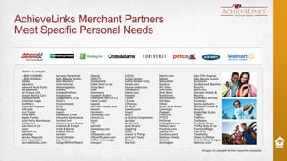 AchieveLinks Merchant Partners
Meet Specific Personal Needs

Here’s a sample…
1-800-FLOWERS
1-800-PetMeds
adidas
Adorama
Advance Auto Parts
Aeropostale
Air France USA
Airport Rental Cars
Alaska Airlines
American Eagle
Outfitters
American Express
Giftcards
Ann Taylor
Anne Klein
Apple iTunes
Auto Parts Warehouse
Autos.com
Avis Rent A Car
Avon
Babies R Us
babyGap
Banana Republic
Bare Necessities
Barnes&Noble.com

Barney's New York
Bath & Body Works
Best Western
International
bloomingdale's
Bowflex
Brooks Brothers
Brookstone
Budget Rent a Car
Chico's
Choice Hotels
Citrix
Clinique
Coach
Coldwater Creek
Columbia Sportswear
Comfort Inn
Country Inns & Suites
Crabtree & Evelyn
Crate & Barrel
Crayola Store
Danskin
David's Bridal
Day-Timers
Design Within Reach

Dillards
DIRECTV
DisneyStore
Dollar Rent-a-Car
Dress Barn
DSW
eHarmony
Elizabeth Ardeni
Enterprise Rent-A-Car
Estee Lauder
Expedia
Fairmont Hotels and
Resorts
Florsheim
Footlocker.com
Forever 21
Fossil
FTD
Gamefly
GameStop.com
Gap
Giftbaskets.com
Giftcertificates.com
Griffin Technology
Groupon

GUESS
Guitar Center
Guthy Renker Corp.
Hanes.com
Hanna Andersson
Holiday Inn
hotels.com
Hotwire
iTunes
J. Crew
JCPenney
Jet Blue
Jewelry.com
Kmart
Kohl's
La Quinta Corporation
Lacoste
Lands' End
Lane Bryant
LeapFrog
LEGO
Linens 'N Things
Lord and Taylor
Macy's
Marriott

Match.com
Mattel
Naturalizer
Nautica
NFL Shop
Nike Store
Nine West
Nordstrom
NutriSystem
Old Navy
Orbitz
Oscar de la Renta
Overstock
Peapod
Perry Ellis
PETCO
PetSmart
PetSupplies.com
Pottery Barn
Priceline.com
Quality Inn
Quicken Loans
Radisson Hotels
Reebok
Remington

Saks Fifth Avenue
Sally Beauty Supply
Samsonite
Sandals and Beaches
Resorts
Sears.com
Sheraton Hotels &
Resorts
Southwest Airlines
Vacations
Sports Authority
Starwood Hotels &
Resorts
Staybridge Suites
Target
Teleflora
Textbooks
The Body Shop
Thrifty Rent-A-Car
Tommy Hilfiger
Toys R Us
Travelocity
Urban Outfitters
Vera Bradley Designs
Walmart.com

Zales
Zazzle
Zulily

All logos are copyright by their respective companies.

 