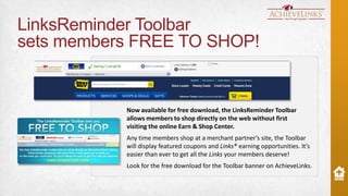 LinksReminder Toolbar
sets members FREE TO SHOP!

Now available for free download, the LinksReminder Toolbar
allows members to shop directly on the web without first
visiting the online Earn & Shop Center.
Any time members shop at a merchant partner’s site, the Toolbar
will display featured coupons and Links® earning opportunities. It’s
easier than ever to get all the Links your members deserve!
Look for the free download for the Toolbar banner on AchieveLinks.

 