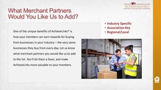What Merchant Partners
Would You Like Us to Add?
One of the unique benefits of AchieveLinks® is
how your members can earn rewards for buying
from businesses in your industry – the very same
businesses they buy from every day. Let us know
what merchant partners you would like us to add

to the list. You’ll do them a favor, and make
AchieveLinks more valuable to your members.

• Industry Specific
• Association Key
• Regional/Local

 
